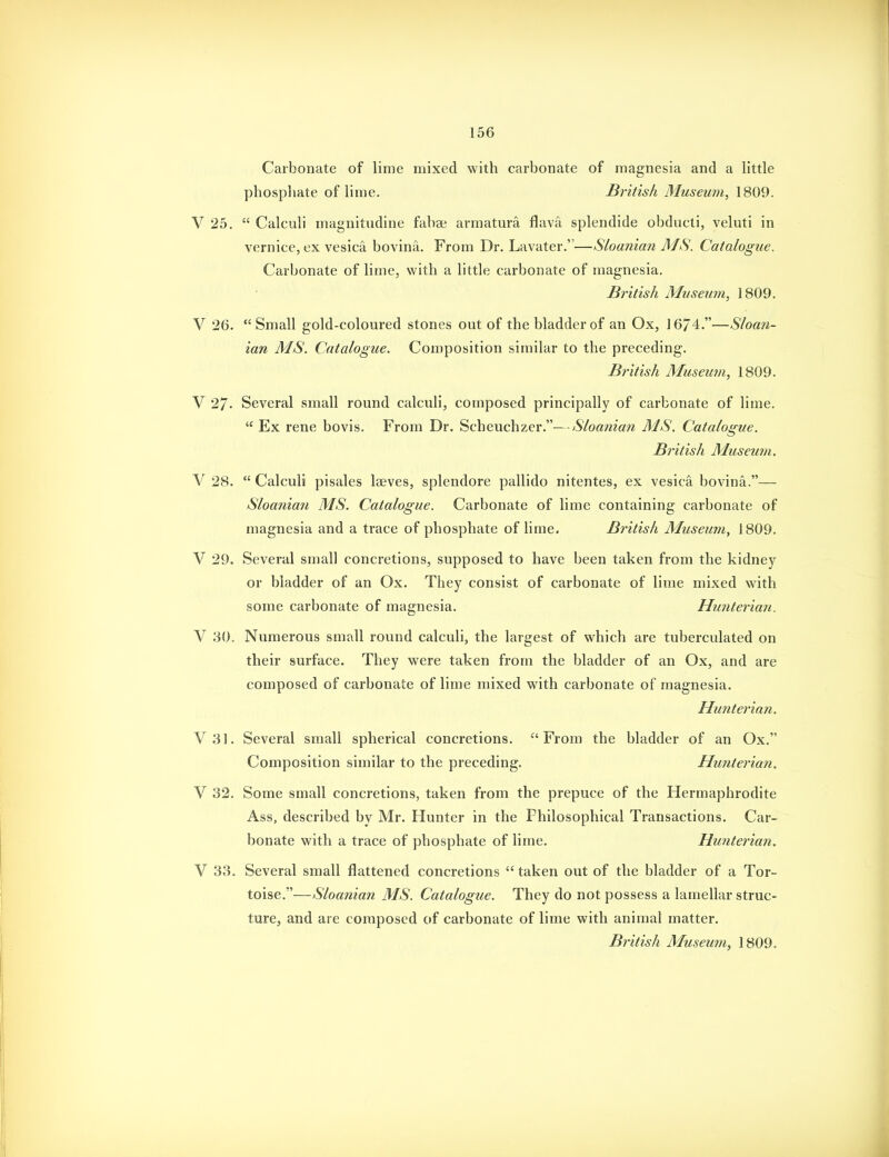 Carbonate of lime mixed with carbonate of magnesia and a little phosphate of lime. British Museum, 1809. V 25.  Calculi magnitudine fabse armatura flava splendide obducti, veluti in vernice, ex vesica bovina. From Dr. Lavater.—Sloanian MS. Catalogue. Carbonate of lime, with a little carbonate of magnesia. British Museum, 1809. V 26. Small gold-coloured stones out of the bladder of an Ox, 16/4.—Sloan- ian MS. Catalogue. Composition similar to the preceding. British Museum, 1809. V 27- Several small round calculi, composed principally of carbonate of lime.  Ex rene bovis. From Dr. Scheuchzer.—Sloanian MS, Catalogue. British Museum. V 28. Calculi pisales Iseves, splendore pallido nitentes, ex vesica bovina.— Sloania7i MS. Catalogue. Carbonate of lime containing carbonate of magnesia and a trace of phosphate of lime. British Museum, 1809. V 29. Several small concretions, supposed to have been taken from the kidney or bladder of an Ox, They consist of carbonate of lime mixed with some carbonate of magnesia. Hunterian. V 30. Numerous small round calculi, the largest of which are tuberculated on their surface. They were taken from the bladder of an Ox, and are composed of carbonate of lime mixed with carbonate of magnesia. Hunterian. V31. Several small spherical concretions. From the bladder of an Ox. Composition similar to the preceding. Hunterian. V 32. Some small concretions, taken from the prepuce of the Hermaphrodite Ass, described by Mr. Hunter in the Philosophical Transactions. Car- bonate with a trace of phosphate of lime. Hunterian. V 33. Several small flattened concretions taken out of the bladder of a Tor- toise.—Sloanian MS. Catalogue. They do not possess a lamellar struc- ture, and are composed of carbonate of lime with animal matter. British Museum, 1809.