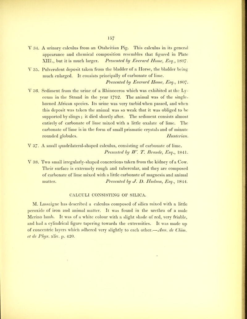 V 34. A urinary calculus from an Otahcitian Pig. This calculus in its general appearance and chemical composition resembles that figured in Plate XIIL, but it is much larger. Presented by Everard Home, Esq., 1807- V 35. Pulverulent deposit taken from the bladder of a Horse, the bladder being much enlarged. It consists principally of carbonate of lime. Presented by Everard Home, Esq., 180/. V 36. Sediment from the urine of a Rhinoceros which was exhibited at the Ly- ceum in the Strand in the year 1792. The animal was of the single- horned African species. Its urine was very turbid when passed, and when this deposit was taken the animal was so weak that it was obliged to be supported by slings ; it died shortly after. The sediment consists almost entirely of carbonate of lime mixed with a little oxalate of lime. The carbonate of lime is in the form of small prismatic crystals and of minute rounded globules. Hunterian. V 37. A small quadrilateral-shaped calculus, consisting of carbonate of lime. Presented by TV. T. Brande, Esq., 1841. V 38. Two small irregularly-shaped concretions taken from the kidney of a Cow. Their surface is extremely rough and tubercular, and they are composed of carbonate of lime mixed with a little carbonate of magnesia and animal matter. Presented by J. D. Hudson, Esq., 1844. CALCULI CONSISTING OF SILICA. M. Lassaigne has described a calculus composed of silica mixed with a little peroxide of iron and animal matter. It was found in the urethra of a male Merino lamb. It was of a white colour with a slight shade of red, very friable, and had a cylindrical figure tapering towards the extremities. It was made up of concentric layers which adhered very slightly to each other.—Ann. de CImn. et de Phys. xliv. p. 420.