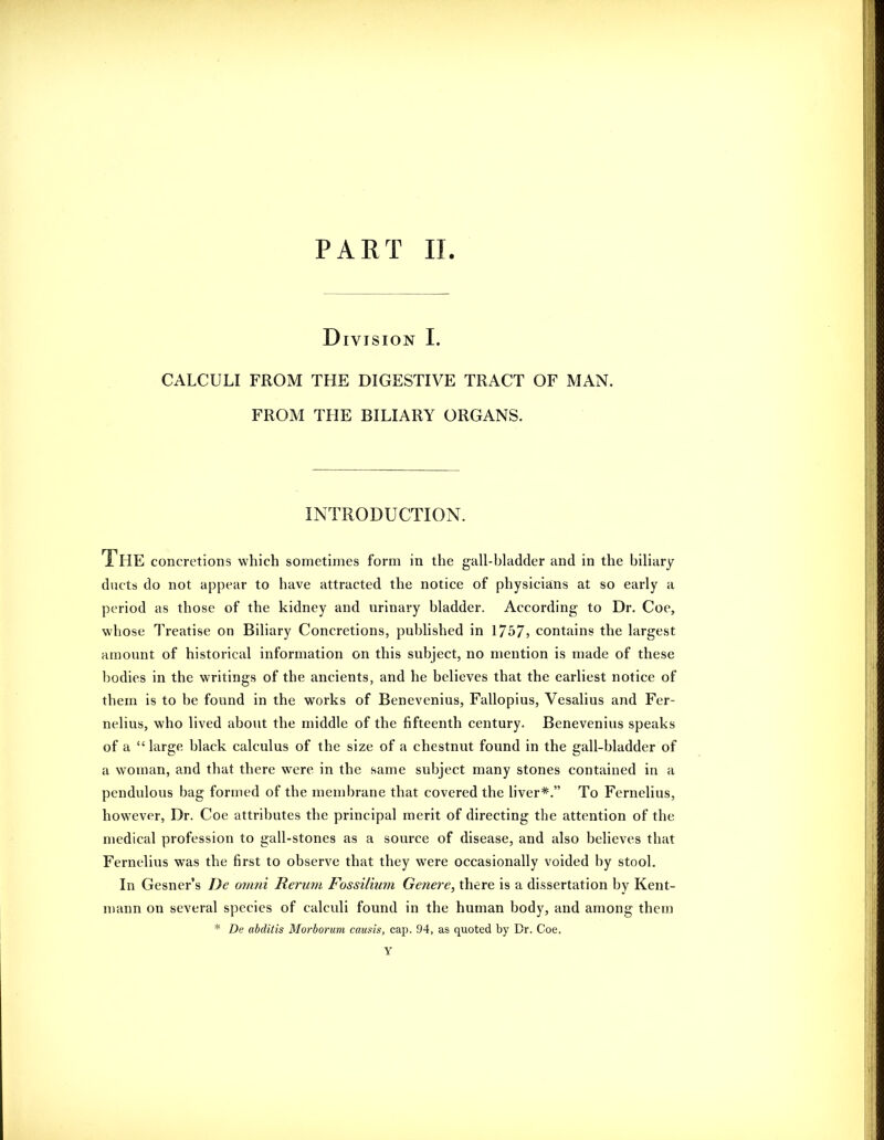 Division I. CALCULI FROM THE DIGESTIVE TRACT OF MAN. FROM THE BILIARY ORGANS. INTRODUCTION. The concretions which sometimes form in the gall-bladder and in the biliary ducts do not appear to have attracted the notice of physicians at so early a period as those of the kidney and urinary bladder. According to Dr. Coe, whose Treatise on Biliary Concretions, published in 1757? contains the largest amount of historical information on this subject, no mention is made of these bodies in the writings of the ancients, and he believes that the earliest notice of them is to be found in the works of Benevenius, Fallopius, Vesalius and Fei-- nelius, who lived about the middle of the fifteenth century. Benevenius speaks of a large black calculus of the size of a chestnut found in the gall-bladder of a woman, and that there were in the same subject many stones contained in a pendulous bag formed of the membrane that covered the liver*. To Fernelius, however. Dr. Coe attributes the principal merit of directing the attention of the medical profession to gall-stones as a source of disease, and also believes that Fernelius was the first to observe that they were occasionally voided by stool. In Gesner's De omni Rerum Fossillum Genere, there is a dissertation by Kent- niann on several species of calculi found in the human body, and among them * De ahditis Morborum causis, cap. 94, as quoted by Br. Coe. Y
