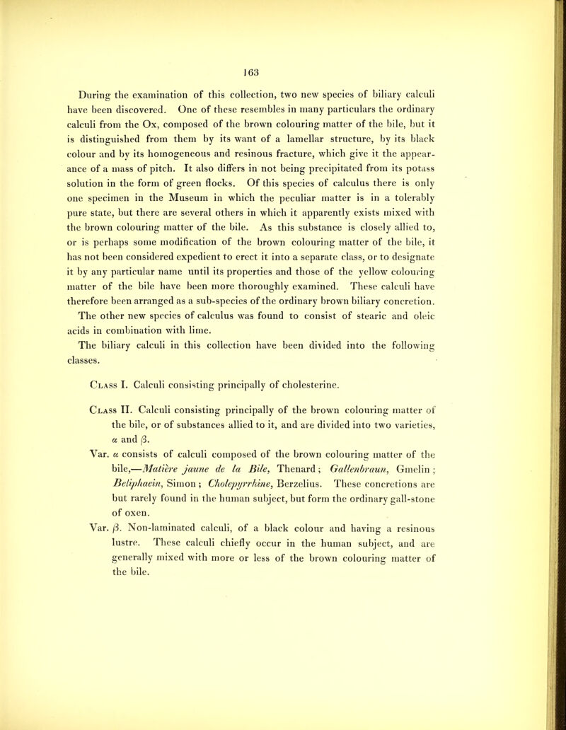During the examination of this collection, two new species of biliary calculi have been discovered. One of these resembles in many particulars the ordinary calculi from the Ox, composed of the brown colouring matter of the bile, but it is distinguished from them by its want of a lamellar structure, by its black colour and by its homogeneous and resinous fracture, which give it the appear- ance of a mass of pitch. It also differs in not being precipitated from its potass solution in the form of green flocks. Of this species of calculus there is only one specimen in the Museum in which the peculiar matter is in a tolerably pure state, but there are several others in which it apparently exists mixed with the brown colouring matter of the bile. As this substance is closely allied to, or is perhaps some modification of the brown colouring matter of the bile, it has not been considered expedient to erect it into a separate class, or to designate it by any particular name until its properties and those of the yellow colouring matter of the bile have been more thoroughly examined. These calculi have therefore been arranged as a sub-species of the ordinary brown biliary concretion. The other new species of calculus was found to consist of stearic and oleic acids in combination with lime. The biliary calculi in this collection have been divided into the following classes. Class I. Calculi consisting principally of cholesterine. Class TI. Calculi consisting principally of the brown colouring matter of the bile, or of substances allied to it, and are divided into two varieties, a and (i. Var. cc consists of calculi composed of the brown colouring matter of the bile,—Mature jaune de la Bile, Thenard ; Gallenbraun, Gmelin ; Belip/iaein, Simon ; Cholepyrrhine, Berzelius. These concretions are but rarely found in the human subject, but form the ordinary gall-stone of oxen. Var. /3. Non-laminated calculi, of a black colour and having a resinous lustre. These calculi chiefly occur in the human subject, and are generally mixed with more or less of the brown colouring matter of the bile.