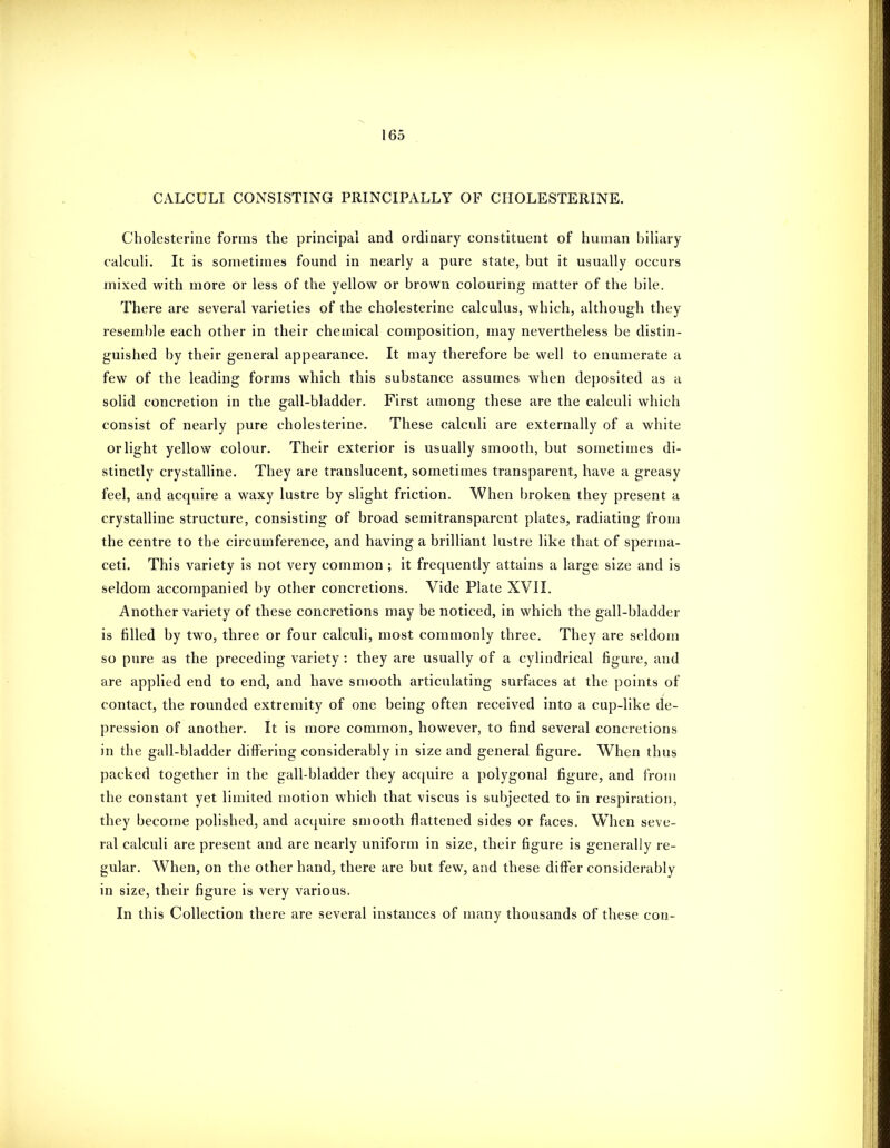 CALCULI CONSISTING PRINCIPALLY OF CHOLESTERINE. Cholesterine forms the principal and ordinary constituent of human biliary calculi. It is sometimes found in nearly a pure state, but it usually occurs mixed with more or less of the yellow or brown colouring matter of the bile. There are several varieties of the cholesterine calculus, which, although they resem})le each other in their chemical composition, may nevertheless be distin- guished by their general appearance. It may therefore be well to enumerate a few of the leading forms which this substance assumes when deposited as a solid concretion in the gall-bladder. First among these are the calculi which consist of nearly pure cholesterine. These calculi are externally of a white or light yellow colour. Their exterior is usually smooth, but sometimes di- stinctly crystalline. They are translucent, sometimes transparent, have a greasy feel, and acquire a waxy lustre by slight friction. When broken they present a crystalline structure, consisting of broad semitransparent plates, radiating from the centre to the circumference, and having a brilliant lustre like that of sperma- ceti. This variety is not very common ; it frecpiently attains a large size and is seldom accompanied by other concretions. Vide Plate XVII. Another variety of these concretions may be noticed, in which the gall-bladder is filled by two, three or four calculi, most commonly three. They are seldom so pure as the preceding variety : they are usually of a cylindrical figure, and are applied end to end, and have smooth articulating surfaces at the points of contact, the rounded extremity of one being often received into a cup-like de- pression of another. It is more common, however, to find several concretions in the gall-bladder differing considerably in size and general figure. When thus packed together in the gall-bladder they ac{[uire a polygonal figure, and from the constant yet limited motion which that viscus is subjected to in respiration, they become polished, and acquire smooth flattened sides or faces. When seve- ral calculi are present and are nearly uniform in size, their figure is generally re- gular. When, on the other hand, there are but few, and these differ considerably in size, their figure is very various. In this Collection there are several instances of many thousands of these con-