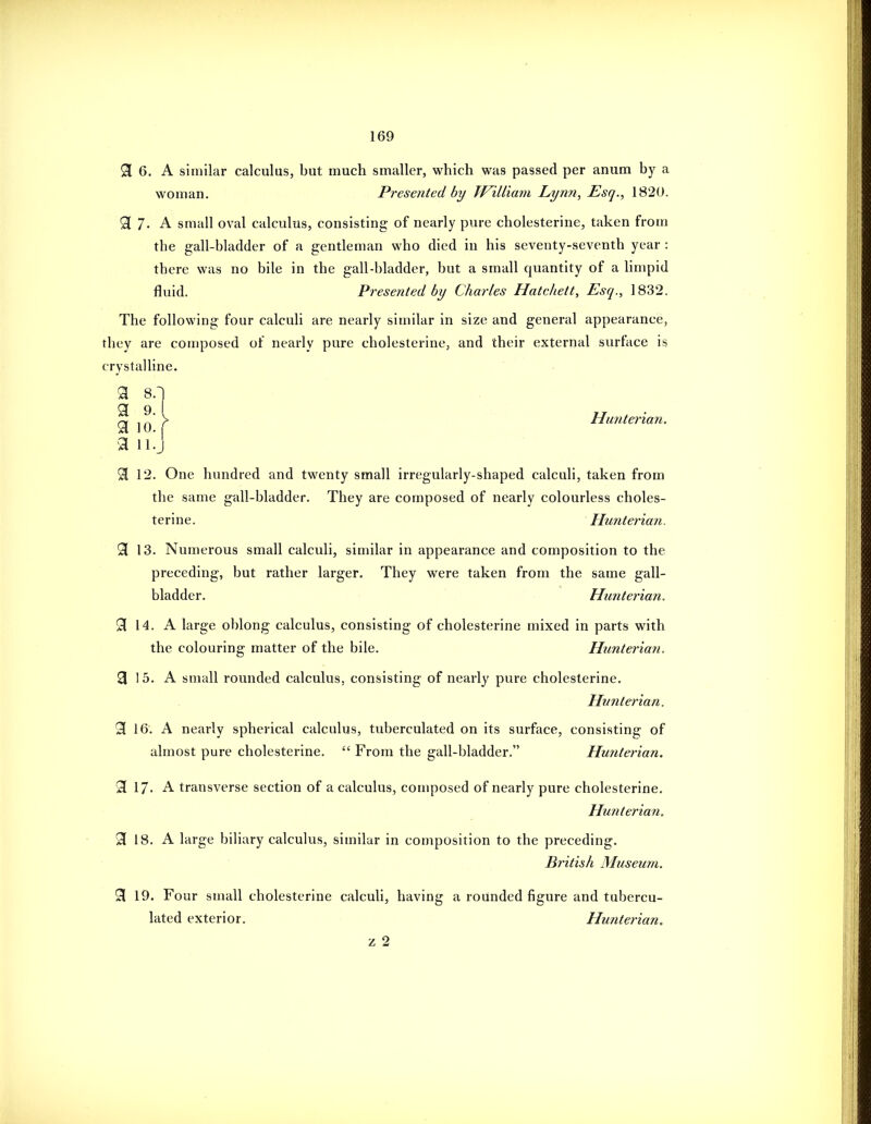 9[ 6. A similar calculus, but much smaller, which was passed per anum by a woman. Presented by TJ^illiam Lynn, Esq., 1820. 9 7- A small oval calculus, consisting of nearly pure cholesterine, taken from the gall-bladder of a gentleman who died in his seventy-seventh year : there was no bile in the gall-bladder, but a small quantity of a limpid fluid. Presented by Charles Hatchett, Esq., 1832. The following four calculi are nearly similar in size and general appearance, they are composed of nearly pure cholesterine, and their external surface is crystalline. 3 8.~j ^ J> Himterian. a llj 3 12. One hundred and twenty small irregularly-shaped calculi, taken from the same gall-bladder. They are composed of nearly colourless choles- terine. Hunterian. 91 13. Numerous small calculi, similar in appearance and composition to the preceding, but rather larger. They were taken from the same gall- bladder. Hunterian. 53 14. A large oblong calculus, consisting of cholesterine mixed in parts with the colouring matter of the bile. Hunterian. 3 15. A small rounded calculus, consisting of nearly pure cholesterine. Hunterian. 3 16. A nearly spherical calculus, tuberculated on its surface, consisting of almost pure cholesterine.  From the gall-bladder. Hunterian. 3 17. A transverse section of a calculus, composed of nearly pure cholesterine. Hunterian. 9 18. A large biliary calculus, similar in composition to the preceding. British Museum. 3 19. Four small cholesterine calculi, having a rounded figure and tubercu- lated exterior. Htinterian. z 2