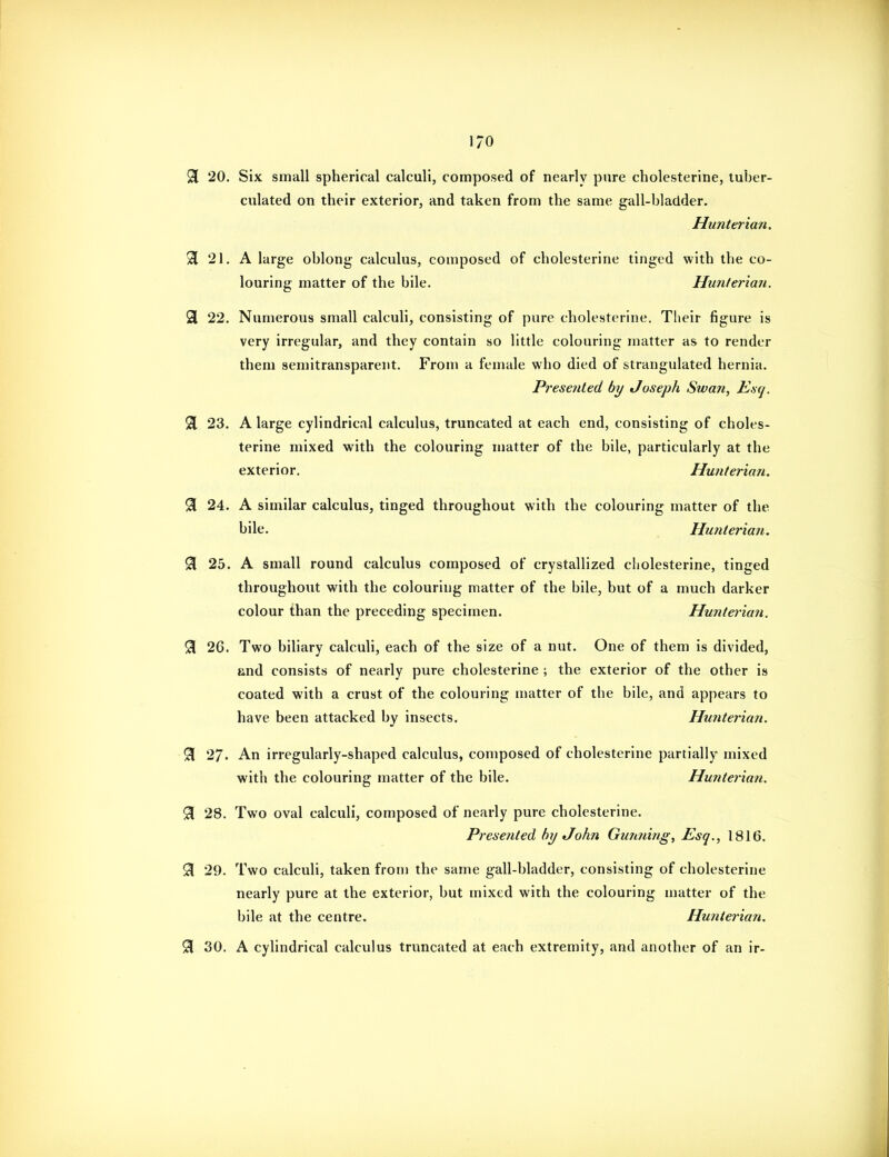 1/0 91 20. Six small spherical calculi, composed of nearly pure cholesterine, luber- culated on their exterior, and taken from the same gall-bladder. Hunterian. 3 21. A large oblong calculus, composed of cholesterine tinged with the co- louring matter of the bile. Hunlerian. 3 22. Numerous small calculi, consisting of pure cholesterine. Their figure is very irregular, and they contain so little colouring matter as to render them semitransparent. Froni a female who died of strangulated hernia. Presented by Joseph Swan, Ksq. % 23. A large cylindrical calculus, truncated at each end, consisting of choles- terine mixed with the colouring matter of the bile, particularly at the exterior. Hunterian. % 24. A similar calculus, tinged throughout with the colouring matter of the bile. Hunterian. ^ 25. A small round calculus composed of crystallized cholesterine, tinged throughout with the colouring matter of the bile, but of a much darker colour than the preceding specimen. Hunterian. % 26. Two biliary calculi, each of the size of a nut. One of them is divided, and consists of nearly pure cholesterine ; the exterior of the other is coated with a crust of the colouring matter of the bile, and appears to have been attacked by insects. Hunterian. % 27. An irregularly-shaped calculus, composed of cholesterine partially mixed with the colouring matter of the bile. Hunterian. 91 28. Two oval calculi, composed of nearly pure cholesterine. Presented by John Gunning, Esq., 1816. ^ 29. Two calculi, taken from the same gall-bladder, consisting of cholesterine nearly pure at the exterior, but mixed with the colouring matter of the bile at the centre. Hunterian. % 30. A cylindrical calculus truncated at each extremity, and another of an ir-