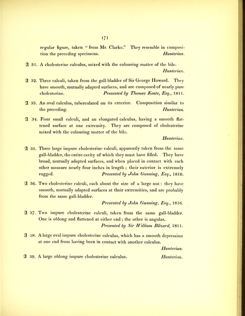 iri regular figure, taken  from Mr. Clarke. They resemble in composi- tion the preceding specimens. Hunteriaii. S 3J. A cholesterine calculus, mixed with the colouring matter of the bile. Hunteriaii. 9 32. Three calculi, taken from the gall-bladder of Sir George Howard. They have smooth, mutually adapted surfaces, and are composed of nearly pure cholesterine. Presented by Thomas Keate, Esq., 1811. 91 33. An oval calculus, tuberculated on its exterior. Composition similar to the preceding. Hunterian. 9 34. Four small calculi, and an elongated calculus, having a smooth flat- tened surface at one extremity. They are composed of cholesterine mixed with the colouring matter of the bile. Hunterian. 9 35. Three large impure cholesterine calculi, apparently taken from the same gall-bladder, the entire cavity of which they must have filled. They have broad, mutually adapted surfaces, and when placed in contact with each other measure nearly four inches in length ; their exterior is extremely rugged. Presented by John Gunning, Esq., 1816. 9[ 36. Two cholesterine calculi, each about the size of a large nut: they have smooth, mutually adapted surfaces at their extremities, and are probably from the same gall-bladder. Presented by John Gunning, Esq., 1816. 9 37. Two impure cholesterine calculi, taken from the same gall-bladder. One is oblong and flattened at either end; the other is angular. Presented by Sir fVilliam Blizard, 1811. 9 38. A large oval impure cholesterine calculus, which has a smooth depression at one end from having been in contact with another calculus. Hunterian. ^ 39. A large oblong impure cholesterine calculus. Hunterian.