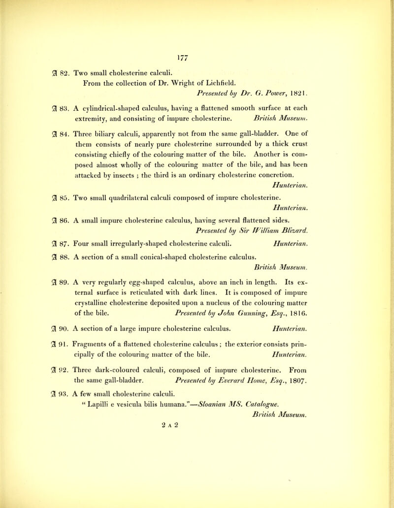 0 82. Two small cholesterine calculi. From the collection of Dr. Wright of Lichfield, Presented hy Dr. G. Power, 1821. ^ 83. A cylindrical-shaped calculus, having a flattened smooth surface at each extremity, and consisting of impure cholesterine. British Museum. ^ 84. Three biliary calculi, apparently not from the same gall-bladder. One of them consists of nearly pure cholesterine surrounded by a thick crust consisting chiefly of the colouring matter of the bile. Another is com- posed almost wholly of the colouring matter of the bile, and has been attacked by insects ; the third is an ordinary cholesterine concretion. Hunterian. % 85. Two small quadrilateral calculi composed of impure cholesterine. Hunterian. 3 86. A small impure cholesterine calculus, having several flattened sides. Presented by Sir William Blizard. 91 87- Four small irregularly-shaped cholesterine calculi. Hunterian. 91 88. A section of a small conical-shaped cholesterine calculus. British Museum. %, 89. A very regularly egg-shaped calculus, above an inch in length. Its ex- ternal surface is reticulated with dark lines. It is composed of impure crystalline cholesterine deposited upon a nucleus of the colouring matter of the bile. Presented by John Gunning, Esq., 1816. % 90. A section of a large impure cholesterine calculus. Hmiterian. 51 91. Fragments of a flattened cholesterine calculus ; the exterior consists prin- cipally of the colouring matter of the bile. Hunterian. % 92. Three dark-coloured calculi, composed of impure cholesterine. From the same gall-bladder. Presented by Everard Home, Esq., 1807- % 93. A few small cholesterine calculi.  Lapilli e vesicula bilis humana.—Sloanian MS. Catalogue. British Museum. 2 A 2