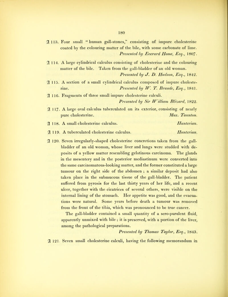 ^113. Four small human gall-stones, consisting of impure cholesterine coated by the colouring matter of the bile, with some carbonate of lime. Presented by Everard Home, Esq., 1807- 91 114. A large cylindrical calculus consisting of cholesterine and the colouring matter of the bile. Taken from the gall-bladder of an old woman. Presented by J. D. Hudson, Esq., 1842. 51 115. A section of a small cylindrical calculus composed of impure choleste- rine. Presejited by TV. T. Brande, Esq., 1841. ^ 116. Fragments of three small impure cholesterine calculi. Presented by Sir TViltiam Blhard, 1822. 91 117. A large oval calculus tuberculated on its exterior, consisting of nearly pure cholesterine. Mus. Taunton. ^118. A small cholesterine calculus. Hunterian. ^119. A tuberculated cholesterine calculus. Hunterian. 91 120. Seven irregularly-shaped cholesterine concretions taken from the gall- bladder of an old woman, whose liver and lungs were studded with de- posits of a yellow matter resembling gelatinous carcinoma. The glands in the mesentery and in the posterior mediastinum were converted into the same carcinomatous-looking matter, and the former constituted a large tumour on the right side of the abdomen ; a similar deposit had also taken place in the submucous tissue of the gall-bladder. The patient suffered from pyrosis for the last thirty years of her life, and a recent ulcer, together with the cicatrices of several others, were visible on the internal lining of the stomach. Her appetite was good, and the evacua- tions were natural. Some years before death a tumour was removed from the front of the tibia, which was pronounced to be true cancer. The gall-bladder contained a small quantity of a sero-purulent fluid, apparently unmixed with bile ; it is preserved, with a portion of the liver, among the pathological preparations. Presented by Thomas Taylor, Esq., 1843. 91 121. Seven small cholesterine calculi, having the following memorandum in