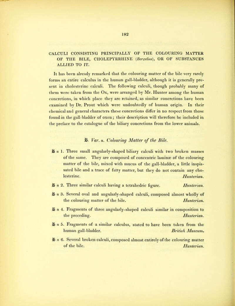 CALCULI CONSISTING PRINCIPALLY OF THE COLOURING MATTER OF THE BILE, CHOLEPYRRHINE {Berzelius), OR OF SUBSTANCES ALLIED TO IT. It has been already remarked that the colouring matter of the bile very rarely forms an entire calculus in the human gall-bladder, although it is generally pre- sent in cholesterine calculi. The following calculi, though probably many of them were taken from the Ox, were arranged by Mr. Hunter among the human concretions, in which place they are retained, as similar concretions have been examined by Dr. Prout which were undoubtedly of human origin. In their chemical and general characters these concretions diiFer in no respect from those found in the gall-bladder of oxen; their description will therefore be included in the preface to the catalogue of the biliary concretions from the lower animals. 35. Var. a. Colouring Matter of the Bile. B a 1. Three small angularly-shaped biliary calculi with two broken masses of the same. They are composed of concentric laminae of the colouring matter of the bile, mixed with mucus of the gall-bladder, a little inspis- sated bile and a trace of fatty matter, but they do not contain any cho- lesterine. Hunterian. ^ a 2. Three similar calculi having a tetrahedric figure. Hunterian. 15 a 3. Several oval and angularly-shaped calculi, composed almost wholly of the colouring matter of the bile. Hunterian. £ a 4. Fragments of three angularly-shaped calculi similar in composition to the preceding. Hunterian. jS a 5. Fragments of a similar calculus, stated to have been taken from the human gall-bladder. British Museum, 35 a 6. Several broken calculi, composed almost entirely of the colouring matter of the bile. Hunterian.