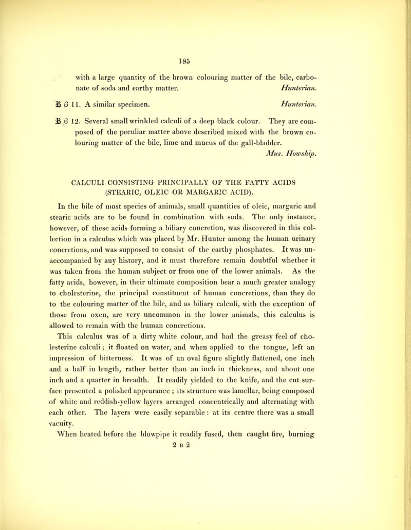 -  with a large quantity of the brown colouring matter of the bile, carbo- nate of soda and earthy matter. Huiiterian. 3S 3 11. A similar specimen. Hunteriaii. B j8 12. Several small wrinkled calculi of a deep black colour. They are com- posed of the peculiar matter above described mixed with the brown co- louring matter of the bile, lime and mucus of the gall-bladder. Mus. Howship. CALCULI CONSISTING PRINCIPALLY OF THE FATTY ACIDS (STEARIC, OLEIC OR MARGARIC ACID). In the bile of most species of animals, small quantities of oleic, margaric and stearic acids are to be found in combination with soda. The only instance, however, of these acids forming a biliary concretion, was discovered in this col- lection in a calculus which was placed by Mr. Hunter among the human urinary concretions, and was supposed to consist of the earthy phosphates. It was un- accompanied by any history, and it must therefore remain doubtful whether it was taken from the human subject or from one of the lower animals. As the fatty acids, however, in their ultimate composition bear a much greater analogy to cholesterine, the principal constituent of human concretions, than they do to the colouring matter of the bile, and as biliary calculi, with the exception of those from oxen, are very uncommon in the lower animals, this calculus is allowed to remain with the human concretions. This calculus was of a dirty white colour, and had the greasy feel of cho- lesterine calculi; it floated on water, and when applied to the tongue, left an impression of bitterness. It was of an oval figure slightly flattened, one inch and a half in length, rather better than an inch in thickness, and about one inch and a quarter in breadth. It readily yielded to the knife, and the cut sur- face presented a polished appearance ; its structure was lamellar, being composed of white and reddish-yellow layers arranged concentrically and alternating with each other. The layers were easily separable : at its centre there was a small vacuity. When heated before the blowpipe it readily fused, then caught fire, burning 2 B 2