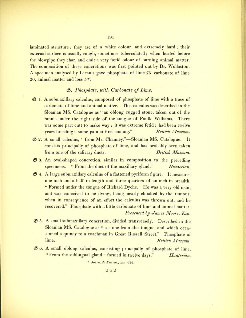 laminated structure ; they are of a white colour, and extremely hard ; their external surface is usually rough, sometimes tuberculated ; when heated before the blowpipe they char, and emit a very foetid odour of burning animal matter. The composition of these concretions was first pointed out by Dr. Wollaston. A specimen analysed by Lecanu gave phosphate of lime 75, carbonate of lime 20, animal matter and loss 5*. 0. Phosphate, with Carbonate of Lime. 0 I. A submaxillary calculus, composed of phosphate of lime with a trace of carbonate of lime and animal matter. This calculus was described in the Sloanian MS. Catalogue as  an oblong rugged stone, taken out of the ranula under the right side of the tongue of Foulk Williams. There was some part cutt to make way : it was extreme fetid : had been twelve years breeding : some pain at first coming. Britisli Museum. (0 2. A small calculus,  from Mr. Chauney.—Sloanian MS. Catalogue, it consists principally of phosphate of lime, and has probably been taken from one of the salivary ducts. British Museum. 0 3. An oval-shaped concretion, similar in composition to the preceding specimens.  From the duct of the maxillary gland. Hunterian, 0 \. K large submaxillary calculus of a flattened pyriform figure. It measures one inch and a half in length and three quarters of an inch in breadth.  Formed under the tongue of Richard Dyche. He was a very old man, and was conceived to be dying, being nearly choaked by the tumour, when in consequence of an effort the calculus was thrown out, and he recovered. Phosphate with a little carbonate of lime and animal matter. Presented by James Moore, Esq. 0 b. A small submaxillary concretion, divided transversely. Described in the Sloanian MS. Catalogue as  a stone from the tongue, and which occa- sioned a quincy to a coachman in Great Russell Street. Phosphate of lime. British Museum. ^ 6. A small oblong calculus, consisting principally of phosphate of lime.  From the sublingual gland : formed in twelve days. Hunterian. * J our 11. de Pharm., xiii. 626.