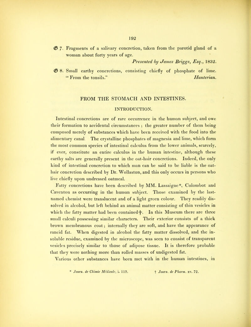 0 7- Fragments of a salivary concretion, taken from the parotid gland of a woman about forty years of age. Presented hy tJames Briggs, Esq., 1832. (3 8. Small earthy concretions, consisting chiefly of phosphate of lime.  From the tonsils. Hunterian. FROM THE STOMACH AND INTESTINES. INTRODUCTION. Intestinal concretions are of rare occurrence in the human subject, and owe their formation to accidental circumstances ; the greater number of them being composed merely of substances which have been received with the food into the alimentary canal. The crystalline phosphates of magnesia and lime, which form the most common species of intestinal calculus from the lower animals, scarcely, if ever, constitute an entire calculus in the human intestine, although these earthy salts are generally present in the oat-hair concretions. Indeed, the only kind of intestinal concretion to which man can be said to be liable is the oat- hair concretion described by Dr. Wollaston, and this only occurs in persons who live chiefly upon undressed oatmeal. Fatty concretions have been described by MM. Lassaigne*, Colombot and Caventou as occurring in the human subject. Those examined by the last- named chemist were translucent and of a light green colour. They readily dis- solved in alcohol, but left behind an animal matter consisting of thin vesicles in which the fatty matter had been contained-|~. In this Museum there are three small calculi possessing similar characters. Their exterior consists of a thick brown membranous coat; internally they are soft, and have the appearance of rancid fat. When digested in alcohol the fatty matter dissolved, and the in- soluble residue, examined by the microscope, was seen to consist of transparent vesicles precisely similar to those of adipose tissue. It is therefore probable that they were nothing more than rolled masses of undigested fat. Various other substances have been met with in the human intestines, in * Journ. de Chimie Medicale, i. 119. t Journ. de Pharm. xv. 72.