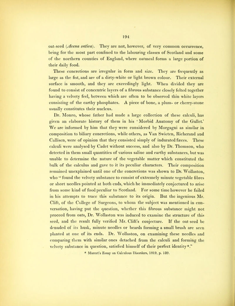 oat-seed {Avena sntiva). They are not, however, of very common occurrence, being for the most part confined to the labouring classes of Scotland and some of the northern counties of England, where oatmeal forms a large portion of their daily food. These concretions are irregular in form and size. They are frequently as large as the fist, and are of a dirty-white or light brown colour. Their external surface is smooth, and they are exceedingly light. When divided they are found to consist of concentric layers of a fibrous substance closely felted together having a velvety feel, between which are often to be observed thin white layers consisting of the earthy phosphates. A piece of bone, a plum- or cherry-stone usually constitutes their nucleus. Dr. Monro, whose father had made a large collection of these calculi, has given an elaborate history of them in his ' Morbid Anatomy of the Gullet.' We are informed by him that they were considered by Morgagni as similar in composition to biliary concretions, while others, as Van Swieten, Richerand and Callisen, were of opinion that they consisted simply of indurated faeces. These calculi were analysed by Cadet without success, and also by Dr. Thomson, who detected in them small quantities of various saline and earthy substances, but was unable to determine the nature of the vegetable matter which constituted the bulk of the calculus and gave to it its peculiar characters. Their composition remained unexplained until one of the concretions was shown to Dr. Wollaston, who  found the velvety substance to consist of extremely minute vegetable fibres or short needles pointed at both ends, which he immediately conjectured to arise from some kind of food peculiar to Scotland. For some time however he failed in his attempts to trace this substance to its origin. But the ingenious Mr. Clift, of the College of Surgeons, to whom the subject was mentioned in con- versation, having put the question, whether this fibrous substance might not proceed from oats, Dr. Wollaston was induced to examine the structure of this seed, and the result fully verified Mr. Clift's conjecture. If the oat-seed be denuded of its husk, minute needles or beards forming a small brush are seen planted at one of its ends. Dr. Wollaston, on examining these needles and comparing them with similar ones detached from the calculi and forming the velvety substance in question, satisfied himself of their perfect identity*. * Marcet's Essay on Calculous Disorders, 1819, p. 139.