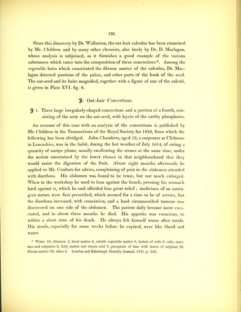 Since this discovery by Dr. Wollaston, the oat-hair calculus has been examined by Mr. Children and by many other chemists, also lately by Dr. D. Maclagan, whose analysis is subjoined, as it furnishes a good example of the various substances which enter into the composition of these concretions*. Among the vegetable hairs which constituted the fibrous matter of the calculus. Dr. Mac- lagan detected portions of the palea^, and other parts of the husk of the seed. The oat-seed and its hairs magnified, together with a figure of one of the calculi, is given in Plate XVI. fig. 6. Oat-hair Concretions. 3f 1. Three large irregularly-shaped concretions and a portion of a fourth, con- sisting of the setae on the oat-seed, with layers of the earthy phosphates. An account of this case with an analysis of the concretions is published by Mr. Children in the Transactions of the Royal Society for ] 822, from which the following has been abridged. John Chambers, aged 19, a carpenter at Clitheroe in Lancashire, was in the habit, during the hot weather of July 1814, of eating a quantity of unripe plums, usually swallowing the stones at the same time, under the notion entertained by the lower classes in that neighbourhood that they would assist the digestion of the fruit. About eight months afterwards he applied to Mr. Coultate for advice, complaining of pain in the abdomen attended with diarrhoea. His abdomen was found to be tense, but not much enlarged. When in the workshop he used to lean against the bench, pressing his stomach hard against it, which he said afforded him great relief; medicines of an astrin- gent nature were first prescribed, which seemed for a time to be of service, but the diarrhoea increased, with emaciation, and a hard circumscribed tumour was discovered on one side of the abdomen. The patient daily became more ema- ciated, and in about three months he died. His appetite was voracious, to within a short time of his death. He always felt himself worse after meals. His stools, especially for some weeks before he expired, were like blood and water. * Water 10, albumen 2, faecal matter 6, soluble vegetable matter 8, lactate of soda 2, salts, muri- ates and sulphates 2, fatty matter and stearic acid 8, phosphate of lime with traces of sulphate 20, fibrous matter 36, silica 6. London and Edinburgh Monthly Journal, 1841, p. 646.