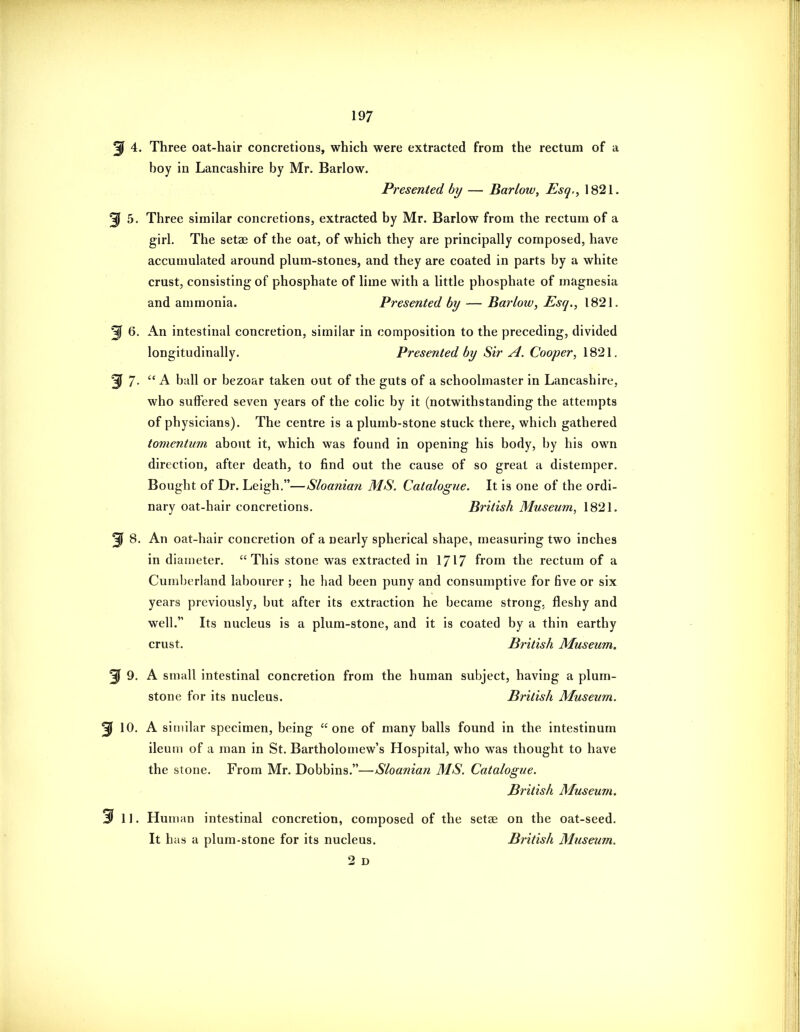 3^ 4. Three oat-hair concretions, which were extracted from the rectum of a boy in Lancashire by Mr. Barlow. Presented by — Barlow, Esq,, 1821. ^ 5. Three similar concretions, extracted by Mr. Barlow from the rectum of a girl. The setae of the oat, of which they are principally composed, have accumulated around plum-stones, and they are coated in parts by a white crust, consisting of phosphate of lime with a little phosphate of magnesia and ammonia. Presented by — Barlow, Esq., 1821. 3f 6. An intestinal concretion, similar in composition to the preceding, divided longitudinally. Presented by Sir A. Cooper, 1821. 3f 7- A ball or bezoar taken out of the guts of a schoolmaster in Lancashire, who suffered seven years of the colic by it (notwithstanding the attempts of physicians). The centre is a plumb-stone stuck there, which gathered tomentum about it, which was found in opening his body, by his own direction, after death, to find out the cause of so great a distemper. Bought of Dr. Leigh.—Sloanian MS. Catalogue. It is one of the ordi- nary oat-hair concretions. British Museum, 1821. ^ 8. An oat-hair concretion of a nearly spherical shape, measuring two inches in diameter. This stone was extracted in 1717 from the rectum of a Cumberland labourer ; he had been puny and consumptive for five or six years previously, but after its extraction he became strong, fleshy and well. Its nucleus is a plum-stone, and it is coated by a thin earthy crust. British Museum. ^ 9. A small intestinal concretion from the human subject, having a plum- stone for its nucleus. British Museum. ^ 10. A similar specimen, being one of many balls found in the intestinum ileum of a man in St. Bartholomew's Hospital, who was thought to have the stone. From Mr. Dobbins.—Sloanian MS. Catalogue. British Museum. 3^ II. Human intestinal concretion, composed of the setae on the oat-seed. It has a plum-stone for its nucleus. British Museum. 2 D