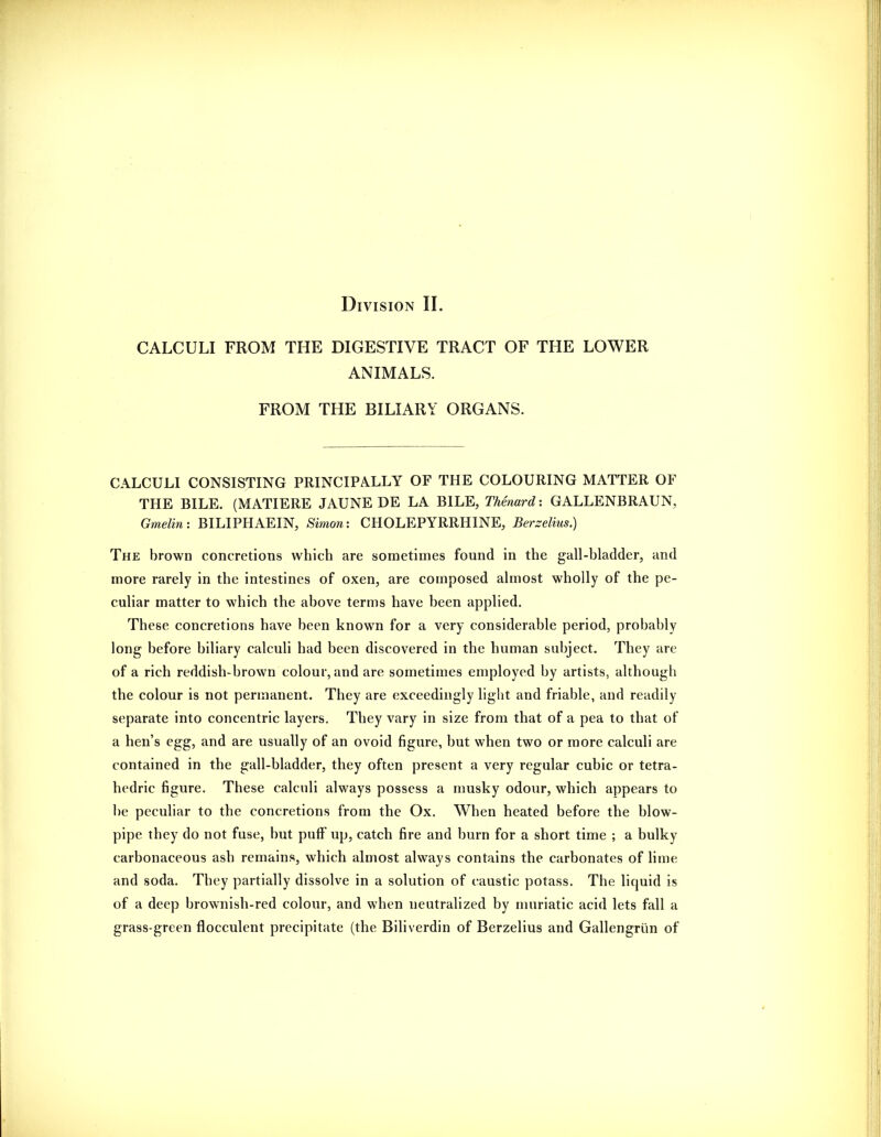 Division II. CALCULI FROM THE DIGESTIVE TRACT OF THE LOWER ANIMALS. FROM THE BILIARY ORGANS. CALCULI CONSISTING PRINCIPALLY OF THE COLOURING MATTER OF THE BILE. (MATIERE JAUNE DE LA BILE, Thmard: GALLENBRAUN, Gmelin: BILIPHAEIN, Simon: CHOLEPYRRHINE, Berzelius.) The brown concretions which are sometimes found in the gall-bladder, and more rarely in the intestines of oxen, are composed almost wholly of the pe- culiar matter to which the above terms have been applied. These concretions have been known for a very considerable period, probably long before biliary calculi had been discovered in the human subject. They are of a rich reddish-brown colour, and are sometimes employed by artists, although the colour is not permanent. They are exceedingly light and friable, and readily separate into concentric layers. They vary in size from that of a pea to that of a hen's egg, and are usually of an ovoid figure, but when two or more calculi are contained in the gall-bladder, they often present a very regular cubic or tetra- hedric figure. These calculi always possess a musky odour, which appears to be peculiar to the concretions from the Ox. When heated before the blow- pipe they do not fuse, but puff up, catch fire and burn for a short time ; a bulky carbonaceous ash remains, which almost always contains the carbonates of lime and soda. They partially dissolve in a solution of caustic potass. The liquid is of a deep brownish-red colour, and when neutralized by muriatic acid lets fall a grass-green flocculent precipitate (the Biliverdin of Berzelius and Gallengriin of