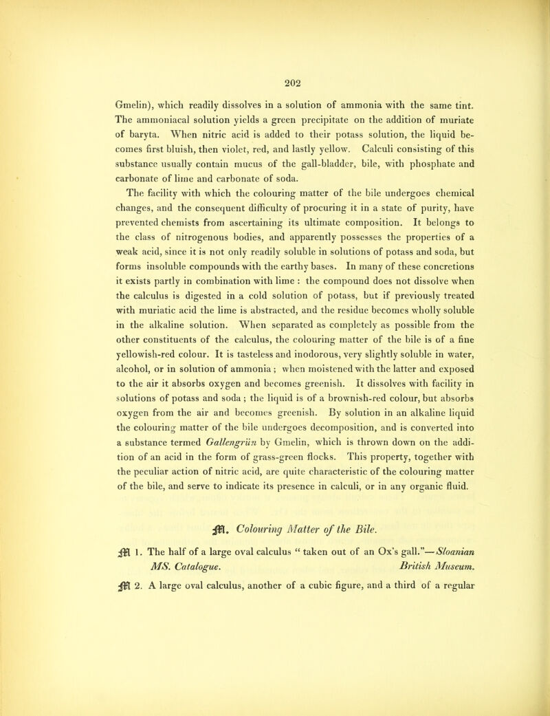 Gmelin), which readily dissolves in a solution of ammonia with the same tint. The ammoniacal solution yields a green precipitate on the addition of muriate of baryta. When nitric acid is added to their potass solution, the liquid be- comes first bluish, then violet, red, and lastly yellow. Calculi consisting of this substance usually contain mucus of the gall-bladder, bile, with phosphate and carbonate of lime and carbonate of soda. The facility with which the colouring matter of the bile undergoes chemical changes, and the consequent difficulty of procuring it in a state of purity, have prevented chemists from ascertaining its ultimate composition. It belongs to the class of nitrogenous bodies, and apparently possesses the properties of a weak acid, since it is not only readily soluble in solutions of potass and soda, but forms insoluble compounds with the earthy bases. In many of these concretions it exists partly in combination with lime : the compound does not dissolve when the calculus is digested in a cold solution of potass, but if previously treated with muriatic acid the lime is abstracted, and the residue becomes wholly soluble in the alkaline solution. When separated as completely as possible from the other constituents of the calculus, the colouring matter of the bile is of a fine yellowish-red colour. It is tasteless and inodorous, very slightly soluble in water, alcohol, or in solution of ammonia; when moistened with the latter and exposed to the air it absorbs oxygen and becomes greenish. It dissolves with facility in solutions of potass and soda ; the liquid is of a brownish-red colour, but absorbs oxygen from the air and becomes greenish. By solution in an alkaline liquid the colouring matter of the bile undergoes decomposition, and is converted into a substance termed Gallengrun by Gmelin, which is thrown down on the addi- tion of an acid in the form of grass-green flocks. This property, together with the peculiar action of nitric acid, are quite characteristic of the colouring matter of the bile, and serve to indicate its presence in calculi, or in any organic fluid. JW. Colouring Matter of the Bile, 1. The half of a large oval calculus  taken out of an Ox's gall.—Sloaman MS. Catalogue. British Museum, 2. A large oval calculus, another of a cubic figure, and a third of a regular