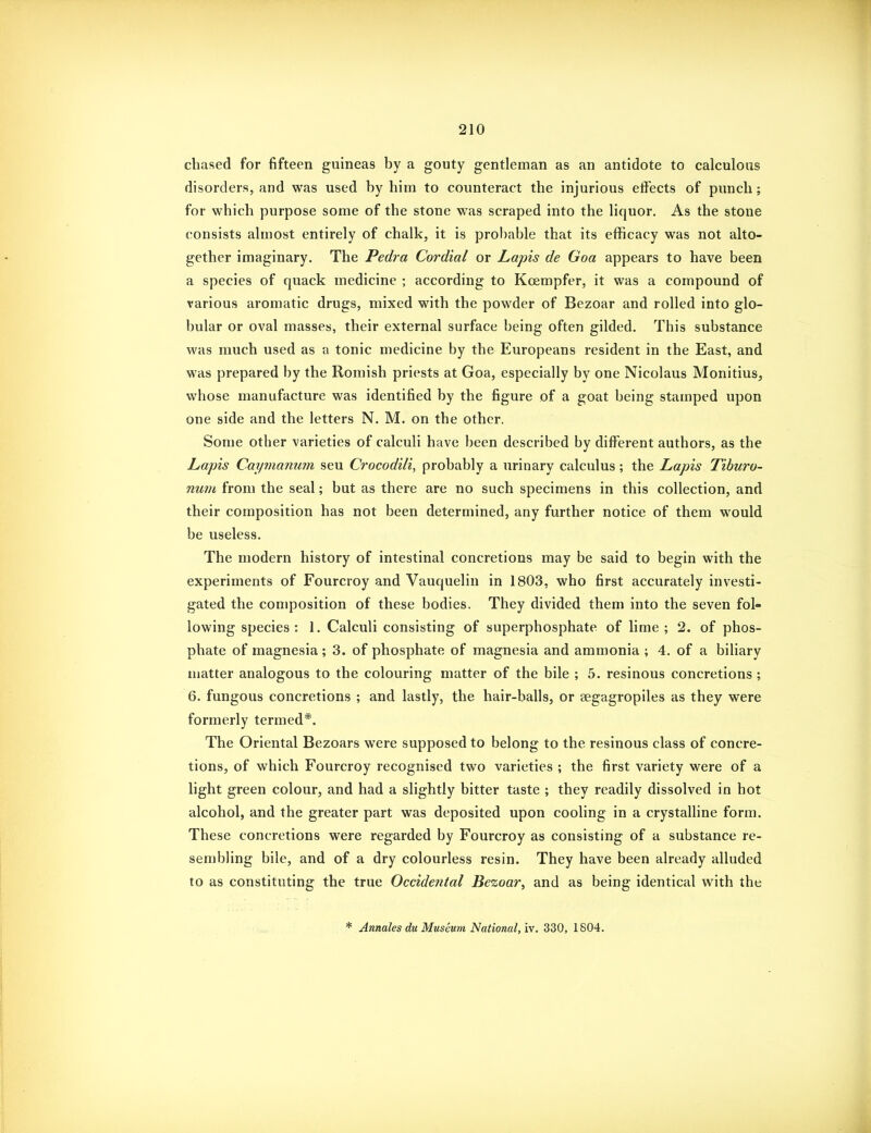 chased for fifteen guineas by a gouty gentleman as an antidote to calculous disorders, and was used by him to counteract the injurious effects of punch; for which purpose some of the stone was scraped into the liquor. As the stone consists almost entirely of chalk, it is proi)able that its efficacy was not alto- gether imaginary. The Pedra Cordial or Lapis de Goa appears to have been a species of quack medicine ; according to Kcempfer, it was a compound of various aromatic drugs, mixed with the powder of Bezoar and rolled into glo- bular or oval masses, their external surface being often gilded. This substance was much used as a tonic medicine by the Europeans resident in the East, and was prepared by the Romish priests at Goa, especially by one Nicolaus Monitius, whose manufacture was identified by the figure of a goat being stamped upon one side and the letters N. M. on the other. Some other varieties of calculi have been described by different authors, as the Lapis Caymanum seu Crocodili, probably a urinary calculus; the Lapis Tiburo- num from the seal; but as there are no such specimens in this collection, and their composition has not been determined, any further notice of them would be useless. The modern history of intestinal concretions may be said to begin with the experiments of Fourcroy and Vauquelin in 1803, who first accurately investi- gated the composition of these bodies. They divided them into the seven fol- lowing species: 1. Calculi consisting of superphosphate of lime; 2. of phos- phate of magnesia ; 3. of phosphate of magnesia and ammonia ; 4. of a biliary matter analogous to the colouring matter of the bile ; 5. resinous concretions ; 6. fungous concretions ; and lastly, the hair-balls, or aegagropiles as they were formerly termed*. The Oriental Bezoars were supposed to belong to the resinous class of concre- tions, of which Fourcroy recognised two varieties ; the first variety were of a light green colour, and had a slightly bitter taste ; they readily dissolved in hot alcohol, and the greater part was deposited upon cooling in a crystalline form. These concretions were regarded by Fourcroy as consisting of a substance re- sembling bile, and of a dry colourless resin. They have been already alluded to as constituting the true Occidental Bezoar, and as being identical with the * Anmles du Museum National, vf. 330, 1804.