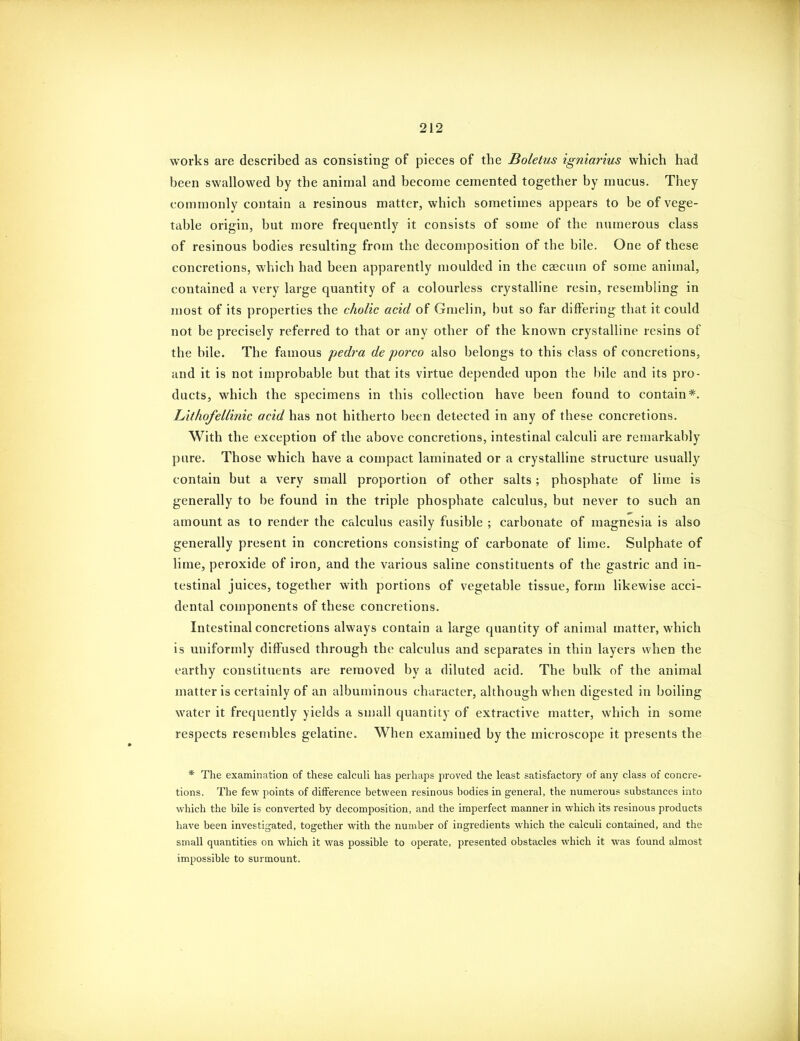 works are described as consisting of pieces of the Boletus igniarms which had been swallowed by the animal and become cemented together by mucus. They commonly contain a resinous matter, which sometimes appears to be of vege- table origin, but more frequently it consists of some of the numerous class of resinous bodies resulting from the decomposition of the bile. One of these concretions, which had been apparently moulded in the caecum of some animal, contained a very large quantity of a colourless crystalline resin, resembling in most of its properties the choRc acid of Gmelin, but so far differing that it could not be precisely referred to that or any other of the known crystalline resins of the bile. The famous pedra de porco also belongs to this class of concretions, and it is not improbable but that its virtue depended upon the bile and its pro- ducts, which the specimens in this collection have been found to contain*. Lithofellinic acid has not hitherto been detected in any of these concretions. With the exception of the above concretions, intestinal calculi are remarkably pure. Those which have a compact laminated or a crystalline structure usually contain but a very small proportion of other salts; phosphate of lime is generally to be found in the triple phosphate calculus, but never to such an amount as to render the calculus easily fusible ; carbonate of magnesia is also generally present in concretions consisting of carbonate of lime. Sulphate of lime, peroxide of iron, and the various saline constituents of the gastric and in- testinal juices, together with portions of vegetable tissue, form likewise acci- dental components of these concretions. Intestinal concretions always contain a large quantity of animal matter, which is uniformly diffused through the calculus and separates in thin layers when the earthy constituents are removed by a diluted acid. The bulk of the animal matter is certainly of an albuminous character, although when digested in boiling water it frequently yields a small quantity of extractive matter, which in some respects resembles gelatine. When examined by the microscope it presents the * The examination of these calculi has perhaps proved the least satisfactory of any class of concre- tions. The few points of difference between resinous bodies in general, the numerous substances into which the bile is converted by decomposition, and the imperfect manner in which its resinous products have been investigated, together with the number of ingredients which the calculi contained, and the small quantities on which it was possible to operate, presented obstacles which it was found almost impossible to surmount.