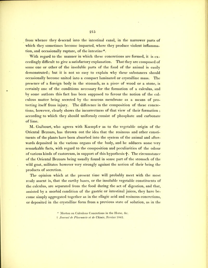 from whence they descend into the intestinal canal, in the narrower parts of which they sometimes become impacted, where they produce violent inflamma- tion, and occasionally rupture, of the intestine*. With regard to the manner in which these concretions are formed, it is ex- ceedingly difficult to give a satisfactory explanation. That they are composed of some one or other of the insoluble parts of the food of the animal is easily demonstrated; but it is not so easy to explain why these substances should occasionally become united into a compact laminated or crystalline mass. The presence of a foreign body in the stomach, as a piece of wood or a stone, is certainly one of the conditions necessary for the formation of a calculus, and by some authors this fact has been supposed to favour the notion of the cal- culous matter being secreted by the mucous membrane as a means of pro- tecting itself from injury. The difference in the composition of these concre- tions, however, clearly shows the incorrectness of that view of their formation ; according to which they should uniforndy consist of phosphate and carbonate of lime. M. Guibourt, who agrees with Kcempfer as to the vegetable origin of the Oriental Bezoars, has thrown out the idea that the resinous and other consti- tuents of the plants have been absorbed into the system of the animal and after- wards deposited in the various organs of the body, and he adduces some very remarkable facts, with regard to the composition and peculiarities of the odour of various kinds of castoreum, in support of this hypothesis-j-. The circumstance of the Oriental Bezoars being usually found in some part of the stomach of the wild goat, militates however very strongly against the notion of their being the products of secretion. The opinion which at the present lime will probably meet with the most ready assent is, that the earthy bases, or the insoluble vegetable constituents of the calculus, are separated from the food during the act of digestion, and that, assisted by a morbid condition of the gastric or intestinal juices, they have be- come simply aggregated together as in the ellagic acid and resinous concretions, or deposited in the crystalline form from a previous state of solution, as in the * Morton on Calculous Concretions in the Horse, &c. t Journal de Phunnacie et de Chimie, Fevrier 1843.