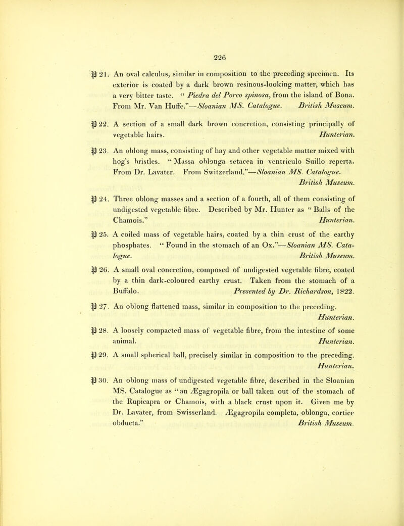 |9 21. An oval calculus, similar in composition to the preceding specimen. Its exterior is coated by a dark brown resinous-looking matter, which has a very bitter taste.  Piedra del Porco spinosa, from the island of Bona. From Mr. Van Huffe.—Sloanian MS. Catalogue. British Museum. 22. A section of a small dark brown concretion, consisting principally of vegetable hairs. Hunterian. P 23. An oblong mass, consisting of hay and other vegetable matter mixed with hog's bristles.  Massa oblonga setacea in ventriculo Suillo reperta. From Dr. Lavater. From Switzerland.—Sloanian MS. Catalogue. British Museum. P 24. Three oblong masses and a section of a fourth, all of them consisting of undigested vegetable fibre. Described by Mr. Hunter as  Balls of the Chamois. Hunterian. ^ 25. A coiled mass of vegetable hairs, coated by a thin crust of the earthy phosphates.  Found in the stomach of an Ox.—Sloanian MS. Cata- logue. British Museum. p 26. A small oval concretion, composed of undigested vegetable fibre, coated by a thin dark-coloured earthy crust. Taken from the stomach of a Buffalo. Presented by Dr. Richardson, 1822. ^ 27. An oblong flattened mass, similar in composition to the preceding. Hunterian. ^9 28. A loosely compacted mass of vegetable fibre, from the intestine of some animal. Hunterian. 29. A small spherical ball, precisely similar in composition to the preceding. Hunterian. ^3 30. An oblong mass of undigested vegetable fibre, described in the Sloanian MS. Catalogue as  an yEgagropila or ball taken out of the stomach of the Rupicapra or Chamois, with a black crust upon it. Given me by Dr. Lavater, from Swisserland. ^gagropila completa, oblonga, cortice obducta. British Museum.
