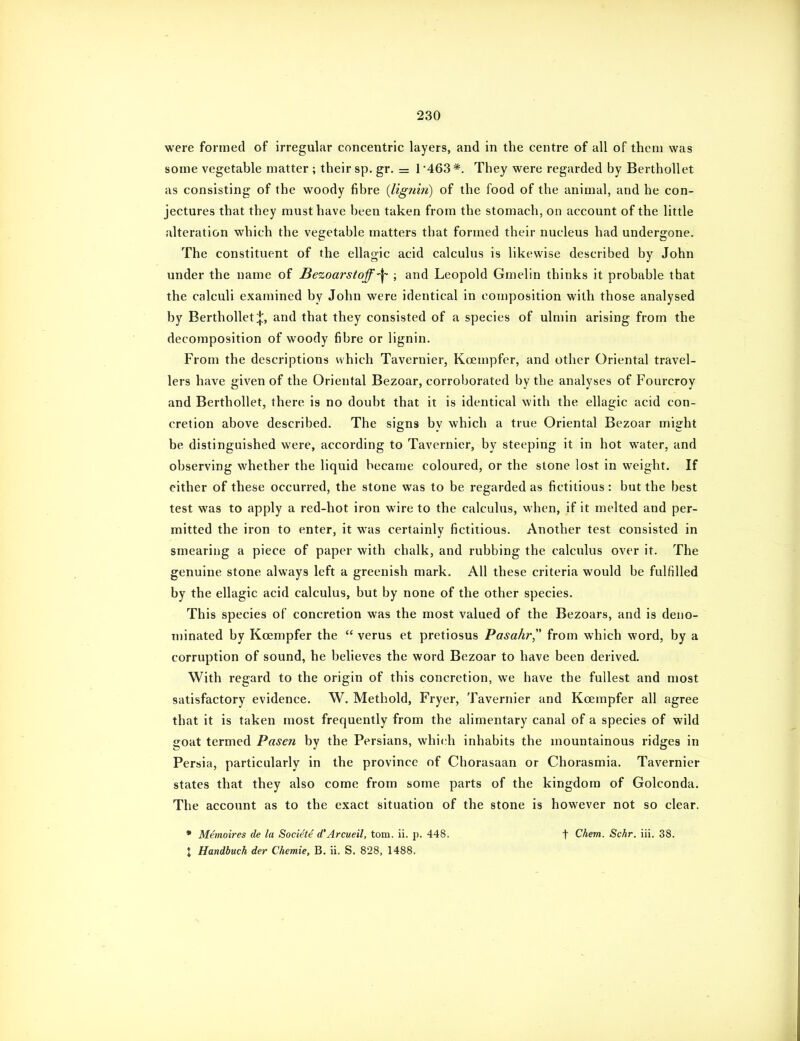 were formed of irregular concentric layers, and in the centre of all of thcni was some vegetable matter ; their sp. gr. = 1 '463 *. They were regarded by BerthoUet as consisting of the woody fibre {lignin) of the food of the animal, and he con- jectures that they must have been taken from the stomach, on account of the little alteration which the vegetable matters that formed their nucleus had undergone. The constituent of the ellagic acid calculus is likewise described by John under the name of Bezoarstoff-^ ; and Leopold Gmelin thinks it probable that the calculi examined by John were identical in composition with those analysed by BerthoUet and that they consisted of a species of ulmin arising from the decomposition of woody fibre or lignin. From the descriptions which Tavernier, Koempfer, and other Oriental travel- lers have given of the Oriental Bezoar, corroborated by the analyses of Fourcroy and BerthoUet, there is no doubt that it is identical with the ellagic acid con- cretion above described. The signs by which a true Oriental Bezoar might be distinguished were, according to Tavernier, by steeping it in hot water, and observing whether the liquid became coloured, or the stone lost in weight. If either of these occurred, the stone was to be regarded as fictitious: but the best test was to apply a red-hot iron wire to the calculus, when, if it melted and per- mitted the iron to enter, it was certainly fictitious. Another test consisted in smearing a piece of paper with chalk, and rubbing the calculus over it. The genuine stone always left a greenish mark. All these criteria would be fulfilled by the ellagic acid calculus, but by none of the other species. This species of concretion was the most valued of the Bezoars, and is deno- minated by Koempfer the  verus et pretiosus Pasahr from which word, by a corruption of sound, he believes the word Bezoar to have been derived. With regard to the origin of this concretion, we have the fullest and most satisfactory evidence. W. Methold, Fryer, Tavernier and Koempfer all agree that it is taken most frequently from the alimentary canal of a species of wild goat termed Pasen by the Persians, which inhabits the mountainous ridges in Persia, particularly in the province of Chorasaan or Chorasmia. Tavernier states that they also come from some parts of the kingdom of Golconda. The account as to the exact situation of the stone is however not so clear. • M^moires de la Soci^t^ d'Arcueil, torn. ii. p. 448. X Handbuch der Chemie, B. ii. S. 828. 1488. t Chem. Schr. iii. 38.