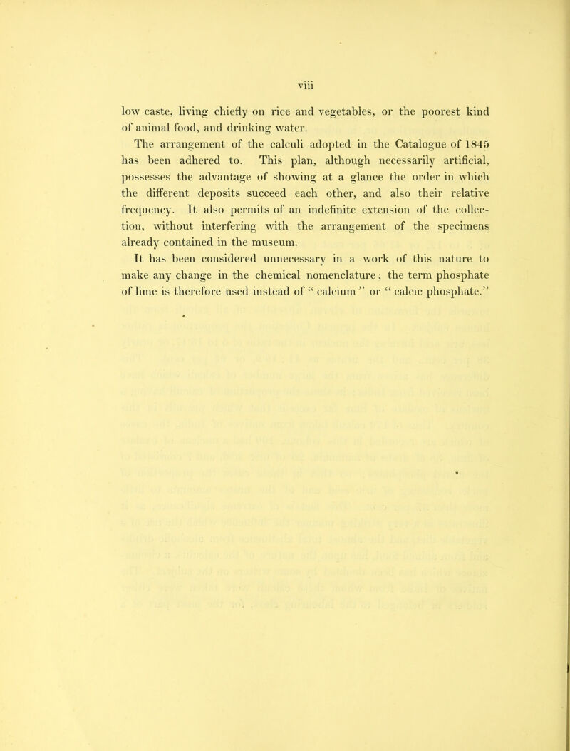 Vlll low caste, living chiefly on rice and vegetables, or the poorest kind of animal food, and drinking water. The arrangement of the calculi adopted in the Catalogue of 1845 has been adhered to. This plan, although necessarily artificial, possesses the advantage of showing at a glance the order in which the different deposits succeed each other, and also their relative frequency. It also permits of an indefinite extension of the collec- tion, without interfering with the arrangement of the specimens already contained in the museum. It has been considered unnecessary in a work of this nature to make any change in the chemical nomenclature; the term phosphate of lime is therefore used instead of  calcium  or  calcic phosphate.