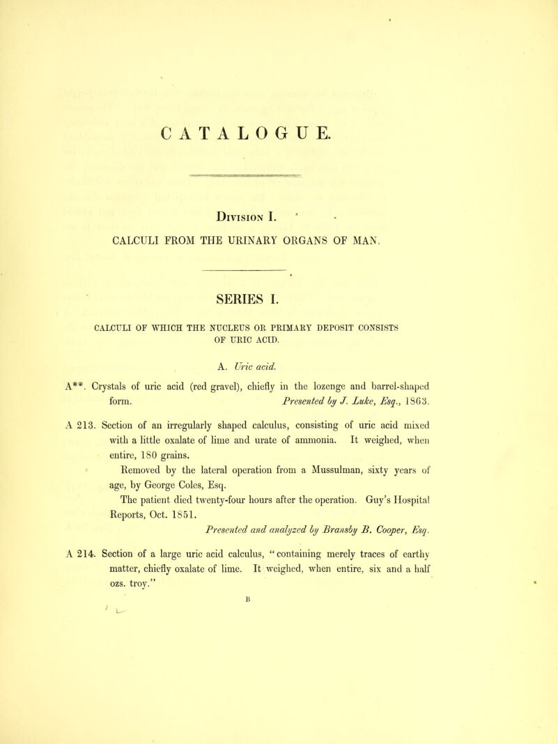 CATALOGUE. Division I. CALCULI FROM THE URINARY ORGANS OF MAN, SERIES I. CALCULI or WHICH THE NUCLEUS OR PRIMARY DEPOSIT CONSISTS OF URIC ACID. A. Uric acid. A**. Crystals of uric acid (red gravel), chiefly in the lozenge and barrel-shaped form. Presented by J. Luke, Esq., 1863. A 213. Section of an irregularly shaped calculus, consisting of uric acid mixed with a little oxalate of lime and urate of ammonia. It weighed, when entire, 180 grains. Removed by the lateral operation from a Mussulman, sixty years of age, by George Coles, Esq. The patient died twenty-four hours after the operation. Guy's Hospital Reports, Oct. 1851. Presented mid analyzed by Bransby B. Cooper, Esq. A 214. Section of a large uric acid calculus, containing merely traces of earthy matter, chiefly oxalate of lime. It weighed, when entire, six and a half ozs. troy. B