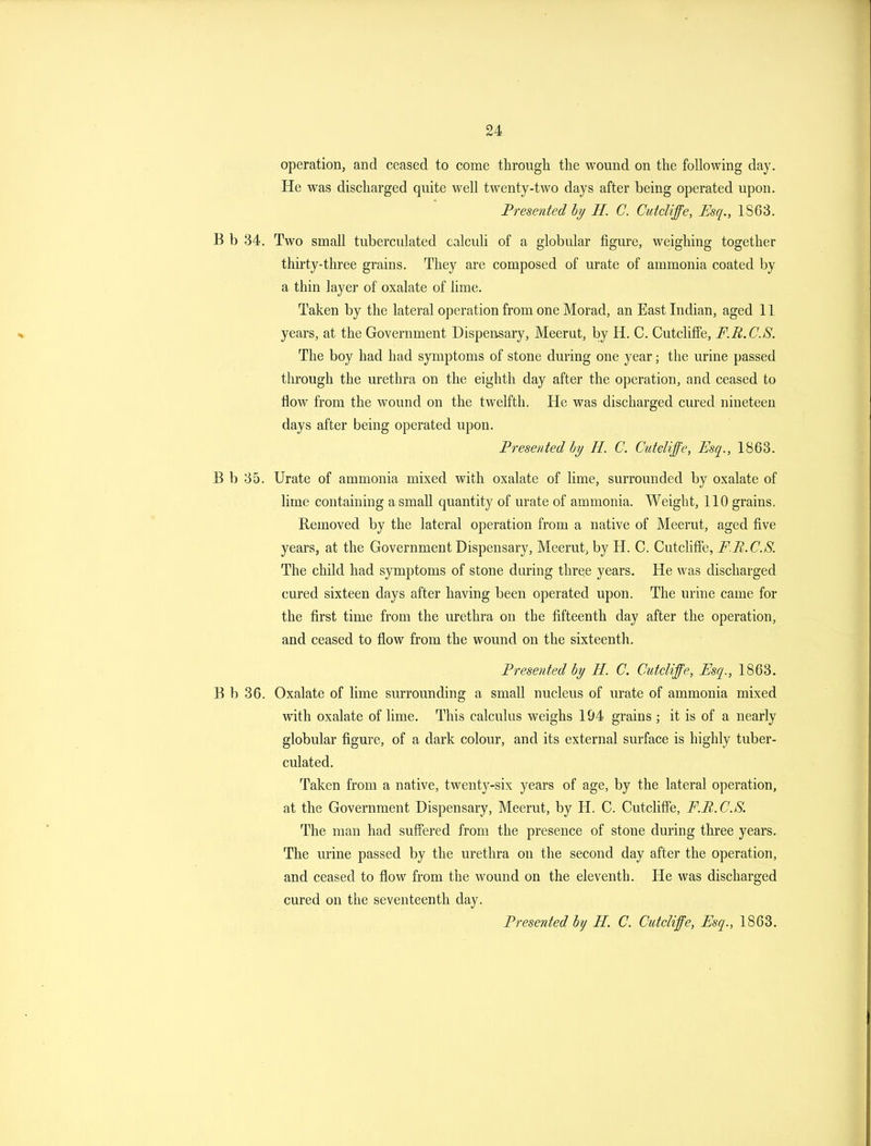 operation, and ceased to come through the wound on the following day. He was discharged quite well twenty-two days after being operated upon. Presented by H. C. Cutcliffe, Esq., IS63. B b 34. Two small tuberculated calculi of a globular figure, weighing together thirty-three grains. They are composed of urate of ammonia coated by a thin layer of oxalate of lime. Taken by the lateral operation from one Morad, an East Indian, aged 11 years, at the Government Dispensary, Meerut, by H. C. Cutcliffe, F.R.C.S. The boy had had symptoms of stone during one year; the urine passed through the urethra on the eighth day after the operation, and ceased to flow from the wound on the twelfth. He was discharged cured nineteen days after being operated upon. Fresenfeddy H. C. Cuteliffe, Esq., 1863. B b 35. Urate of ammonia mixed with oxalate of lime, surrounded by oxalate of lime containing a small quantity of urate of ammonia. Weight, 110 grains. Removed by the lateral operation from a native of Meerut, aged five years, at the Government Dispensary, Meerut, by H. C. Cutcliffe, FR.C.S. The child had symptoms of stone during three years. He was discharged cured sixteen days after having been operated upon. The urine came for the first time from the urethra on the fifteenth day after the operation, and ceased to flow from the wound on the sixteenth. Presented hy H. C. Cutcliffe, Esq., 1863. B b 36. Oxalate of lime surrounding a small nucleus of urate of ammonia mixed with oxalate of lime. This calculus weighs 194 grains ; it is of a nearly globular figure, of a dark colour, and its external surface is highly tuber- culated. Taken from a native, twenty-six years of age, by the lateral operation, at the Government Dispensary, Meerut, by H. C. Cutcliffe, F.B.C.S. The man had suffered from the presence of stone during three years. The urine passed by the urethra on the second day after the operation, and ceased to flow from the wound on the eleventh. He was discharged cured on the seventeenth day. Presented by H. C. Cutcliffe, Esq., 1868.