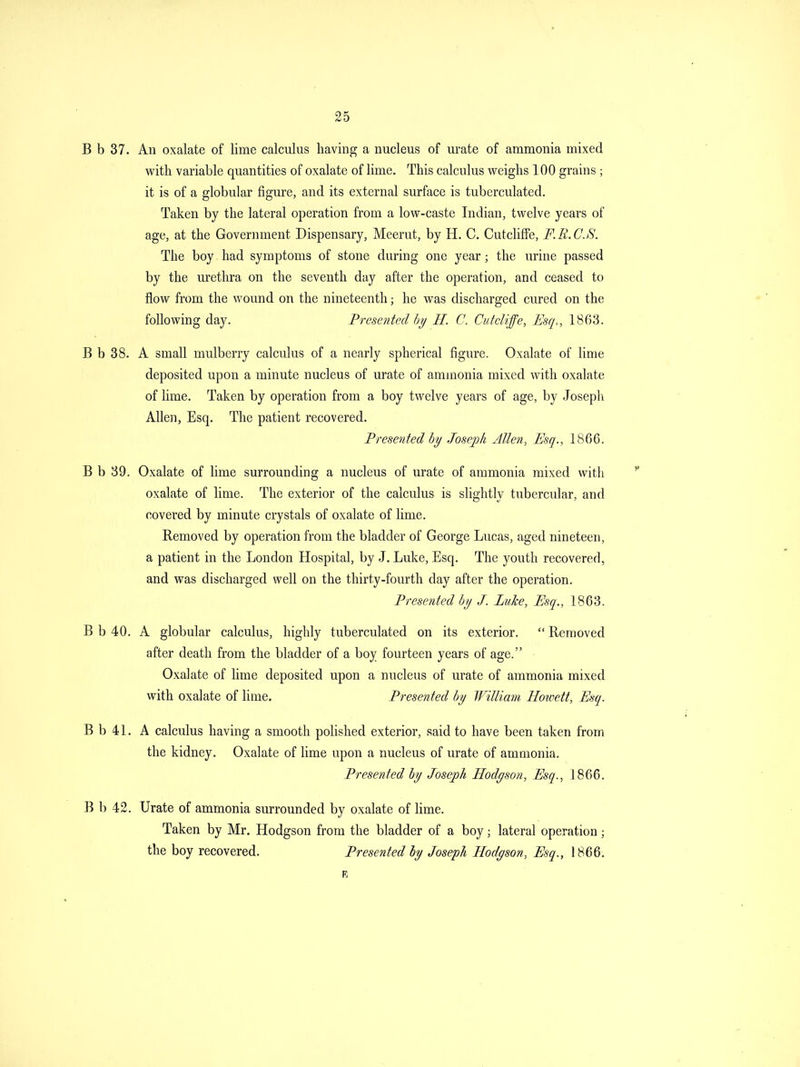B b 37. An oxalate of lime calculus having a nucleus of urate of ammonia mixed with variable quantities of oxalate of lime. This calculus vv^eighs 100 grains ; it is of a globular figure, and its external surface is tuberculated. Taken by the lateral operation from a low-caste Indian, twelve years of age, at the Government Dispensary, Meerut, by H. C. CutclifFe, F.R.C.S. The boy had symptoms of stone during one year; the urine passed by the urethra on the seventh day after the operation, and ceased to flow from the wound on the nineteenth; he was discharged cured on the following day. Presented by H. C. Cut cliffe, Esq., 1863. B b 38. A small mulberry calculus of a nearly spherical figure. Oxalate of lime deposited upon a minute nucleus of urate of ammonia mixed with oxalate of lime. Taken by operation from a boy twelve years of age, by Joseph Allen, Esq. The patient recovered. Presented by Joseph Allen, Esq., 1866. B b 89. Oxalate of lime surrounding a nucleus of urate of ammonia mixed with oxalate of lime. The exterior of the calculus is slightly tubercular, and covered by minute crystals of oxalate of lime. Removed by operation from the bladder of George Lucas, aged nineteen, a patient in the London Hospital, by J. Luke, Esq. The youth recovered, and was discharged well on the thirty-fourth day after the operation. Presented by J. Luke, Esq., 1863. B b 40. A globular calculus, highly tuberculated on its exterior.  Removed after death from the bladder of a boy fourteen years of age. Oxalate of lime deposited upon a nucleus of urate of ammonia mixed with oxalate of lime. Presented by William Hoioett, Esq. B b 41. A calculus having a smooth pohshed exterior, said to have been taken from, the kidney. Oxalate of lime upon a nucleus of urate of ammonia. Presented by Joseph Hodgson, Esq., J 866. B b 42. Urate of ammonia surrounded by oxalate of lime. Taken by Mr. Hodgson from the bladder of a boy; lateral operation; the boy recovered. Presented by Joseph Hodyson, Esq., 1866.
