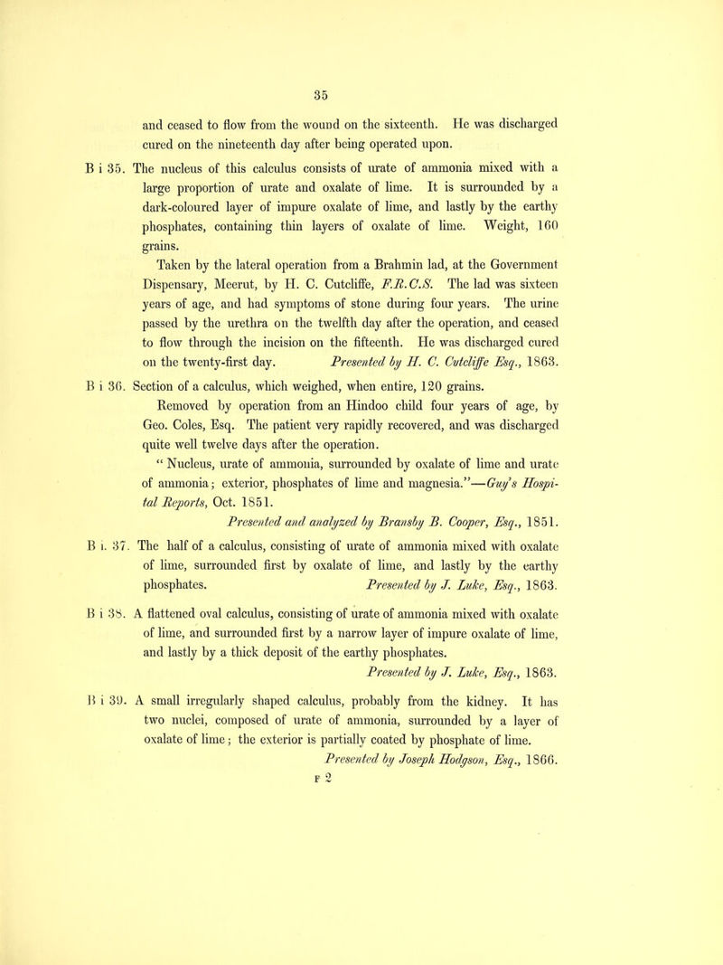 and ceased to flow from the wound on the sixteenth. He was discharged cured on the nineteenth day after being operated upon. B i 35. The nucleus of this calculus consists of urate of ammonia mixed with a large proportion of urate and oxalate of lime. It is surrounded by a dark-coloured layer of impure oxalate of lime, and lastly by the earthy phosphates, containing thin layers of oxalate of lime. Weight, 160 grains. Taken by the lateral operation from a Brahmin lad, at the Government Dispensary, Meerut, by H. C. CutclifFe, F.B.C.S. The lad was sixteen years of age, and had symptoms of stone during four years. The urine passed by the urethra on the twelfth day after the operation, and ceased to flow through the incision on the fifteenth. He was discharged cured on the twenty-first day. Presented hy H. C. CvtcUffe Esq., 1863. B i 36. Section of a calculus, which weighed, when entire, 120 grains. Removed by operation from an Hindoo child four years of age, by Geo. Coles, Esq. The patient very rapidly recovered, and was discharged quite well twelve days after the operation.  Nucleus, urate of ammonia, surrounded by oxalate of lime and urate of ammonia; exterior, phosphates of lime and magnesia.—Guy's Hospi- tal Reports, Oct. 1851. Presented and analyzed by Bransby B. Cooper, Esq., 1851. B i. 37. The half of a calculus, consisting of urate of ammonia mixed with oxalate of lime, surrounded first by oxalate of lime, and lastly by the earthy phosphates. Presented by J. Luke, Esq., 1863. B i 38. A flattened oval calculus, consisting of urate of ammonia mixed with oxalate of lime, and surrounded first by a narrow layer of impure oxalate of lime, and lastly by a thick deposit of the earthy phosphates. Presented by J. Luke, Esq., 1863. i 39. A small irregularly shaped calculus, probably from the kidney. It has two nuclei, composed of urate of ammonia, surrounded by a layer of oxalate of lime; the exterior is partially coated by phosphate of hme. Presented by Joseph Hodgson, Esq., 1866. F 2