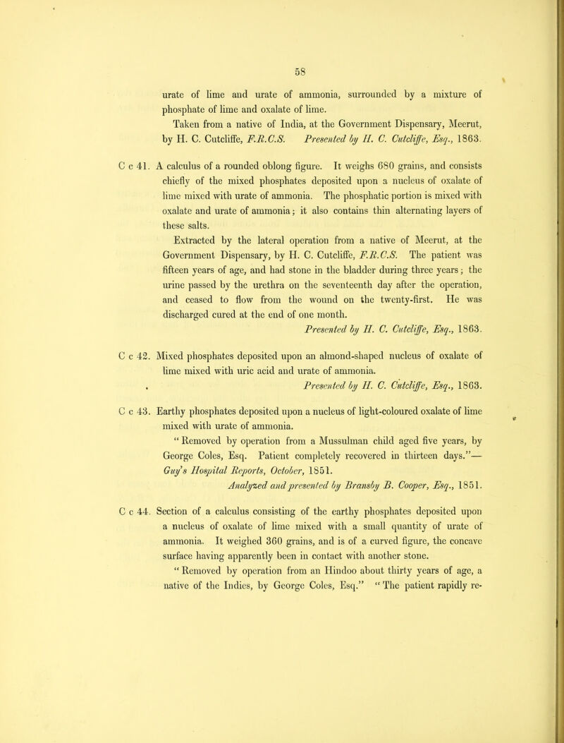 urate of lime aud urate of ammonia, surrounded by a mixture of phosphate of hme and oxalate of lime. Taken from a native of India, at the Government Dispensary, Meerut, by H. C. Cutcliffe, F.B.C.S. Presented by H. C. CutcUffe, Esq., 1863. C c 41. A calculus of a rounded oblong figure. It weighs 680 grains, and consists chiefly of the mixed phosphates deposited upon a nucleus of oxalate of lime mixed with urate of ammonia. The phosphatic portion is mixed with oxalate and urate of ammonia; it also contains thin alternating layers of these salts. Extracted by the lateral operation from a native of Meerut, at the Government Dispensary, by H. C. Cutcliffe, F.B.C.S. The patient was fifteen years of age, and had stone in the bladder during three years; the urine passed by the urethra on the seventeenth day after the operation, and ceased to flow from the wound on the twenty-first. He was discharged cured at the end of one month. Presented bi/ H. C. CutcUffe, Esq., 1863. C c 42. Mixed phosphates deposited upon an almond-shaped nucleus of oxalate of lime mixed with uric acid and urate of ammonia. Presented hy H. C. Cutcliffe, Esq., 1863. C c 43. Earthy phosphates deposited upon a nucleus of light-coloured oxalate of lime mixed with urate of ammonia.  Removed by operation from a Mussulman child aged five years, by George Coles, Esq. Patient completely recovered in thirteen days.— Guys Hospital Reports, October, 1851. Analyzed and presented by Bransby B. Cooper, Esq., 1851. C c 44. Section of a calculus consisting of the earthy phosphates deposited upon a nucleus of oxalate of lime mixed with a small quantity of urate of ammonia. It weighed 360 grains, and is of a curved figure, the concave surface having apparently been in contact with another stone.  Removed by operation from an Hindoo about thirty years of age, a native of the Indies, by George Coles, Esq.  The patient rapidly re-