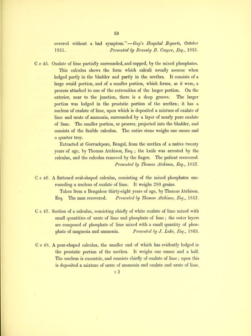 covered without a bad symptom.—Gwjs Hospital Reports, October 1851, Presented by Bransby B. Cooper, Esq., 1851. C c 45. Oxalate of lime partially surrounded, and capped, by the mixed phosphates. This calculus shows the form which calculi usually assume when lodged partly in the bladder and partly in the urethra. It consists of a large ovoid portion, and of a smaller portion, which forms, as it were, a process attached to one of the extremities of the larger portion. On the exterior, near to the junction, there is a deep groove. The larger portion was lodged in the prostatic portion of the urethra; it has a nucleus of oxalate of lime, upon which is deposited a mixture of oxalate of lime and urate of ammonia, surrounded by a layer of nearly pure oxalate of hme. The smaller portion, or process, projected into the bladder, and consists of the fusible calculus. The entire stone weighs one ounce and a quarter troy. Extracted at Gorruckpore, Bengal, from the urethra of a native twenty years of age, by Thomas Atchison, Esq.; the knife was arrested by the calculus, and the calculus removed by the finger. The patient recovered. Presented by Thomas Atchison, Esq., 1857. C c 46. A flattened oval-shaped calculus, consisting of the mixed phosphates sur- rounding a nucleus of oxalate of lime. It weighs 280 grains. Taken from a Bengalese thirty-eight years of age, by Thomas Atchison, Esq. The man recovered. Presented by Thomas Atchison, Esq., 1857. C c 47. Section of a calculus, consisting chiefly of white oxalate of lime mixed with small quantities of urate of lime and phosphate of lime; the outer layers are composed of phosphate of lime mixed with a small quantity of phos- phate of magnesia and ammonia. Prese^ited by J. Luke, Esq., 1863. C c 48. A pear-shaped calculus, the smaller end of which has evidently lodged in the prostatic portion of the urethra. It weighs one ounce and a half. The nucleus is excentric, and consists chiefly of oxalate of lime; upon this is deposited a mixture of urate of ammonia and oxalate and urate of lime, I 2