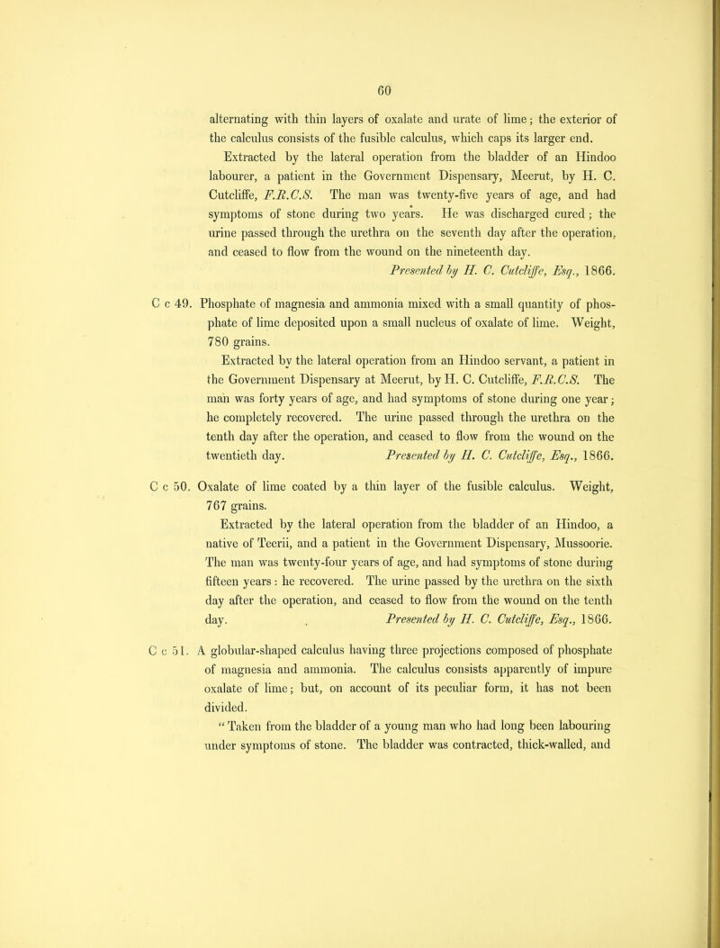 alternating with thin layers of oxalate and urate of lime; the exterior of the calculus consists of the fusible calculus, which caps its larger end. Extracted by the lateral operation from the bladder of an Hindoo labourer, a patient in the Government Dispensary, Meerut, by H. C. CutclifFe, F.R.C.S. The man was twenty-five years of age, and had symptoms of stone during two years. He was discharged cured ; the urine passed through the urethra on the seventh day after the operation, and ceased to flow from the wound on the nineteenth day. Presented!)^ H. C. Cutdiffe, Esq., 1866. C c 49. Phosphate of magnesia and ammonia mixed with a small quantity of phos- phate of lime deposited upon a small nucleus of oxalate of lime. Weight, 780 grains. Extracted by the lateral operation from an Hindoo servant, a patient in the Government Dispensary at Meerut, by H. C. CutclifFe, F.R.C.S. The man was forty years of age, and had symptoms of stone during one year; he completely recovered. The urine passed through the urethra on the tenth day after the operation, and ceased to flow from the wound on the twentieth day. Presented bi/ II. C. Cutdiffe, Esq., 1866. C c 50. Oxalate of Hme coated by a thin layer of the fusible calculus. Weight, 767 grains. Extracted by the lateral operation from the bladder of an Hindoo, a native of Teerii, and a patient in the Government Dispensary, Mussoorie. The man was twenty-four years of age, and had symptoms of stone during fifteen years : he recovered. The urine passed by the urethra on the sixth day after the operation, and ceased to flow from the wound on the tenth day. . Presented by H. C. Cutdiffe, Esq., 1866. Cool. A globular-shaped calculus having three projections composed of phosphate of magnesia and ammonia. The calculus consists apparently of impure oxalate of lime; but, on account of its pecuhar form, it has not been divided.  Taken from the bladder of a young man who had long been labouring under symptoms of stone. The bladder was contracted, thick-walled, and