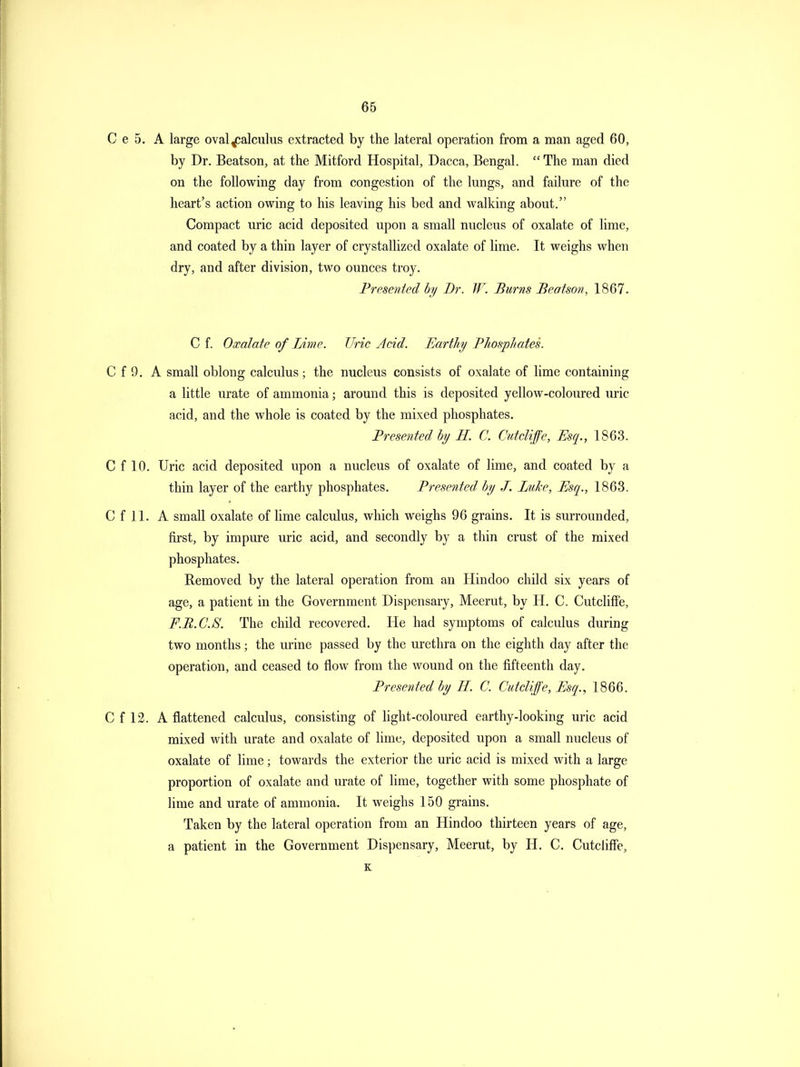 C e 5. A large oval^alculus extracted by the lateral operation from a man aged 60, by Dr. Beatson, at the Mitford Hospital, Dacca, Bengal.  The man died on the following day from congestion of the lungs, and failure of the heart's action owing to his leaving his bed and walking about. Compact uric acid deposited upon a small nucleus of oxalate of lime, and coated by a thin layer of crystallized oxalate of lime. It weighs when dry, and after division, two ounces troy. Fremited by Dr. W. Burns Beatson, 1867. C f. Oxalate of Lime. Uric Acid. Earthy Phosphates. C f 9. A small oblong calculus; the nucleus consists of oxalate of lime containing a little urate of ammonia; around this is deposited yellow-coloured uric acid, and the whole is coated by the mixed phosphates. Presented by H. C. Ciitcliffe, Esq., 1863. C f 10. Uric acid deposited upon a nucleus of oxalate of lime, and coated by a thin layer of the earthy phosphates. Presented by J. LtiJce, Esq., 1863. C f 11. A small oxalate of lime calculus, which weighs 96 grains. It is surrounded, first, by impure uric acid, and secondly by a thin crust of the mixed phosphates. Removed by the lateral operation from an Hindoo child six years of age, a patient in the Government Dispensary, Meerut, by H. C. Cutcliffe, F.B.C.S. The child recovered. He had symptoms of calculus during two months; the urine passed by the urethra on the eighth day after the operation, and ceased to flow from the wound on the fifteenth day. Presented by H. C. Cutcliffe, Esq., 1866. C f 12. A flattened calculus, consisting of hght-coloured earthy-looking uric acid mixed with urate and oxalate of lime, deposited upon a small nucleus of oxalate of lime; towards the exterior the uric acid is mixed with a large proportion of oxalate and urate of lime, together with some phosphate of lime and urate of ammonia. It weighs 150 grains. Taken by the lateral operation from an Hindoo thirteen years of age, a patient in the Government Dispensary, Meerut, by H. C. Cutclifie,