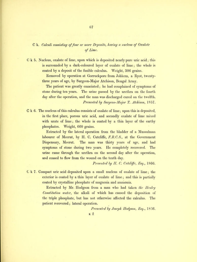 C k. Calculi consisting of four or more Deposits, having a nucleus of Oxalate of Lime. C k 5. Nucleus, oxalate of lime, upon which is deposited nearly pure uric acid; this is surrounded by a dark-coloured layer of oxalate of lime; the whole is coated by a deposit of the fusible calculus. Weight, 306 grains. Removed by operation at Gorruckpore from Johkem, a Ryot, twenty- three years of age, by Surgeon-Major Atchison, Bengal Army. The patient was greatly emaciated; he had complained of symptoms of stone during ten years. The urine passed by the urethra on the fourth day after the operation, and the man was discharged cured on the twelfth. Presented by Surgeon-3Iajor T. AtcJdson, . C k 6. The nucleus of this calculus consists of oxalate of lime; upon this is deposited, in the first place, porous uric acid, and secondly oxalate of lime mixed with urate of lime; the whole is coated by a thin layer of the earthy phosphates. Weight, 660 grains. Extracted by the lateral operation from the bladder of a Mussulman labourer of Meerut, by H. C. Cutcliffe, F.B.C.S., at the Government Dispensary, Meerut. The man was thirty years of age, and had symptoms of stone during two years. He completely recovered. The urine came through the urethra on the second day after the operation, and ceased to flow from the wound on the tenth day. Presented bg II. C. Cutcliffe, Esq., 1866. C k 7. Compact uric acid deposited upon a small nucleus of oxalate of lime; the exterior is coated by a thin layer of oxalate of lime; and this is partially coated by crystalline phosphate of magnesia and ammonia. Extracted by Mr. Hodgson from a man who had taken the Henley Constitution water, the alkali of which has caused the deposition of the triple phosphate, but has not otherwise affected the calculus. The patient recovered; lateral operation. Presented by Joseph Hodgson, Esq., 1836. K 2
