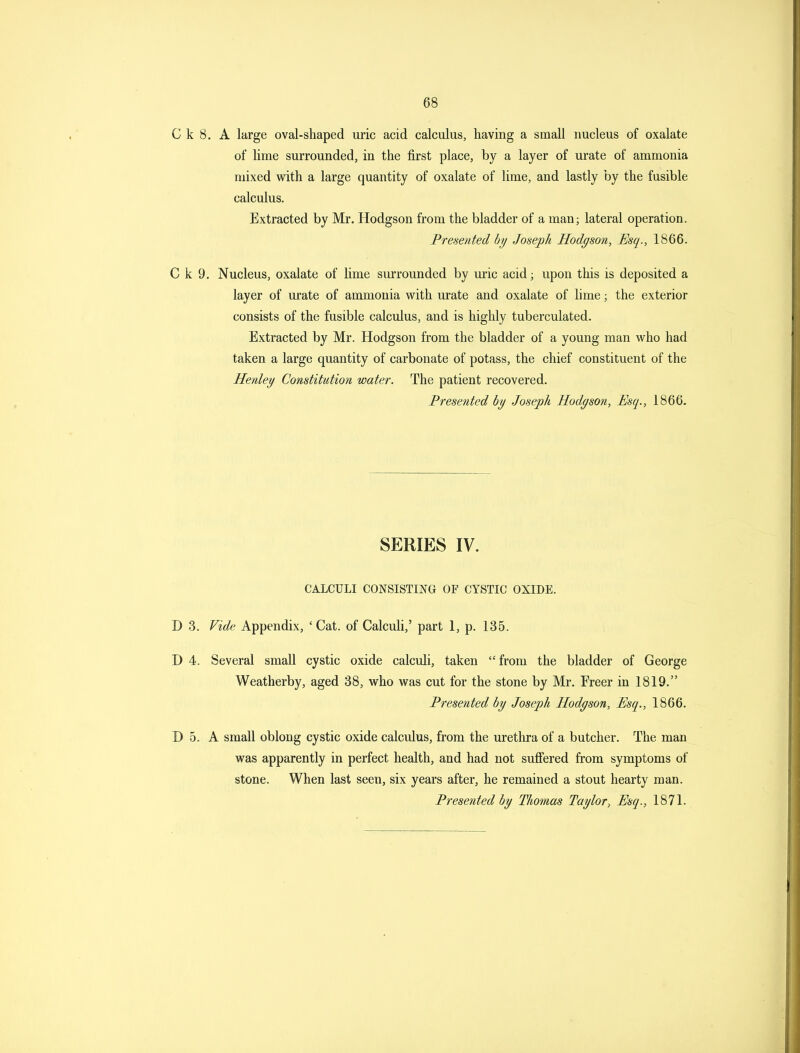 C k 8. A large oval-shaped uric acid calculus, having a small nucleus of oxalate of lime surrounded, in the first place, by a layer of urate of ammonia mixed with a large quantity of oxalate of lime, and lastly by the fusible calculus. Extracted by Mr. Hodgson from the bladder of a man; lateral operation. Presented by Joseph Hodgson, Esq., 1866. C k 9. Nucleus, oxalate of lime surrounded by uric acid; upon this is deposited a layer of urate of ammonia with urate and oxalate of lime; the exterior consists of the fusible calculus, and is highly tuberculated. Extracted by Mr. Hodgson from the bladder of a young man who had taken a large quantity of carbonate of potass, the chief constituent of the Henley Constitution water. The patient recovered. Presented by Joseph Hodgson, Esq., 1866. SERIES IV. CALCULI CONSISTING OF CYSTIC OXIDE. D 3. Vide Appendix, 'Cat. of Calculi,' part 1, p. 135. D 4. Several small cystic oxide calculi, taken from the bladder of George Weatherby, aged 38, who was cut for the stone by Mr. Freer in 1819. Presented by Joseph Hodgson, Esq., 1866. D 5. A small oblong cystic oxide calculus, from the urethra of a butcher. The man was apparently in perfect health, and had not sufi'ered from symptoms of stone. When last seen, six years after, he remained a stout hearty man. Presented by Thomas Taylor, Esq., 1871.