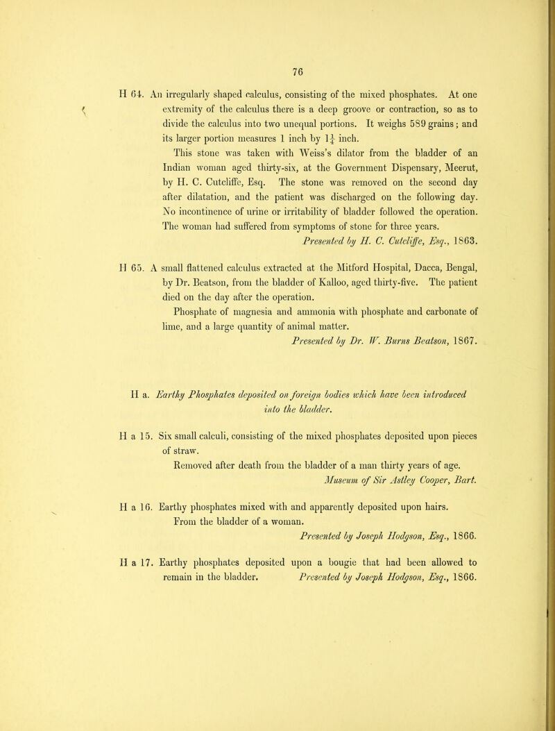 H 64. An irregularly shaped calculus, consisting of the mixed phosphates. At one extremity of the calculus there is a deep groove or contraction, so as to divide the calculus into two unequal portions. It weighs 589 grains; and its larger portion measures 1 inch by 1;^ inch. This stone was taken with Weiss's dilator from the bladder of an Indian woman aged thirty-six, at the Government Dispensary, Meerut, by H. C. CutclifFe, Esq. The stone was removed on the second day after dilatation, and the patient was discharged on the following day. No incontinence of urine or irritability of bladder followed the operation. The woman had suffered from symptoms of stone for three years. Presented by H. C. CutcUffe, Esq., 1863. H 65. A small flattened calculus extracted at the Mitford Hospital, Dacca, Bengal, by Dr. Beatson, from the bladder of Kalloo, aged thirty-five. The patient died on the day after the operation. Phosphate of magnesia and ammonia with phosphate and carbonate of lime, and a large quantity of animal matter. Presented by Br. W. Burns Beatson, 1867. H a. Earthy Phosphates deposited on foreign bodies which have been introduced into the bladder. H a 15. Six small calculi, consisting of the mixed phosphates deposited upon pieces of straw. Removed after death from the bladder of a man thirty years of age. Museum of Sir Astley Cooper, Bart. H a 16. Earthy phosphates mixed with and apparently deposited upon hairs. From the bladder of a woman. Presented by Joseph Hodyson, Esq., 1866. H a 17. Earthy phosphates deposited upon a bougie that had been allowed to remain in the bladder. Presented by Joseph Hodyson, Esq., 1866.