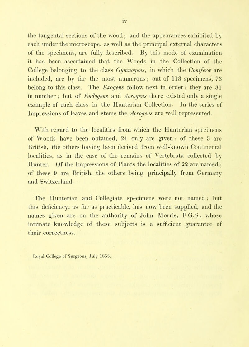 iv the tangental sections of the wood; and the appearances exhibited by each under the microscope, as well as the principal external characters of the specimens, are fully described. By this mode of examination it has been ascertained that the Woods in the Collection of the College belonging to the class Gymnogens, in which the Coniferce are included, are by far the most numerous; out of 113 specimens, 73 belong to this class. The Exogens follow next in order; they are 31 in number; but of Endogens and Acrogens there existed only a single example of each class in the Hunterian Collection. In the series of Impressions of leaves and stems the Acrogens are w^ell represented. With regard to the localities from which the Hunterian specimens of Woods have been obtained, 24 only are given ; of these 3 are British, tlie others having been derived from well-known Continental localities, as in the case of the remains of Vertebrata collected by Hunter. Of the Impressions of Plants the localities of 22 are named ; of these 9 are British, the others being principally from Germany and Switzerland. The Hunterian and Collegiate specimens were not named; but this deficiency, as far as pi'acticable, has now been supplied, and the names given are on the authority of John Morris, F.G.S., whose intimate knowledge of these subjects is a sufficient guarantee of their correctness. Uoyal College of Surgeons, July 1855.