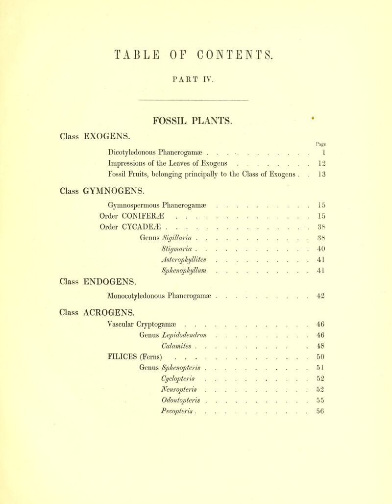 TABLE OF CONTENTS. PART IV. FOSSIL PLANTS. Class EXOGENS. Page Dicotyledonous Phanerogams . . . I Impressions of the Leaves of Exogens 12 Fossil Fruits, belonging principally to the Class of Exogens . . 13 Class GYMNOGENS. Gymnospermous Phanerogamse 15 Order CONIFERS 15 Order CYCADEJfi .38 Genus Sigillaria 38 Stigmaria 40 Asteropliyllites 41 S-phenophjllim 41 Class ENDOGENS. Monocotyledonous Phanerogams 42 Class ACROGENS. Vascular Cryptogamse 46 Genus Lepidodendron 46 Catamites .48 FILICES (Ferns) 50 Genus Sphenopteris 51 Cydopteris 52 Neicropteris 5 Odontopteris 55 Pecopteris . 56