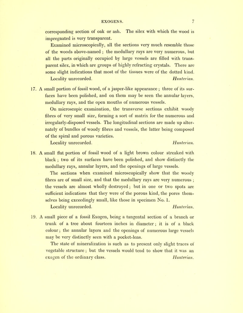 corresponding section of oak or ash. The silex with which the wood is impregnated is very transparent. Examined microscopically, all the sections very much resemble those of the woods above-named ; the medullary rays are very numerous, but all the parts originally occupied by large vessels are filled with trans- parent silex, in which are groups of highly refracting crystals. There are some slight indications that most of the tissues were of the dotted kind. Locality unrecorded. Hunterian. 17. A small portion of fossil wood, of a jasper-like appearance ; three of its sur- faces have been polished, and on them may be seen the annular layers, medullary rays, and the open mouths of numerous vessels. On microscopic examination, the transverse sections exhibit woody fibres of very small size, forming a sort of matrix for the numerous and irregularly-disposed vessels. The longitudinal sections are made up alter- nately of bundles of woody fibres and vessels, the latter being composed of the spiral and porous varieties. Locality unrecorded. • Hunterian. 18. A small flat portion of fossil wood of a light brown colour streaked with black ; two of its surfaces have been polished, and show distinctly the medullary rays, annular layers, and the openings of large vessels. The sections when examined microscopically show that the woody fibres are of small size, and that the medullary rays are very numerous ; the vessels are almost wholly destroyed; but in one or two spots are sufficient indications that they were of the porous kind, the pores them- selves being exceedingly small, like those in specimen No. 1. Locality unrecorded. Hunterian. 19. A small piece of a fossil Exogen, being a tangental section of a branch or trunk of a tree about fourteen inches in diameter; it is of a black colour; the annular layers and the openings of numerous large vessels may be very distinctly seen with a pocket-lens. The state of mineralization is such as to present only slight traces of vegetable structure; but the vessels would tend to show that it was an exogen of the ordinary class. Hunterian.