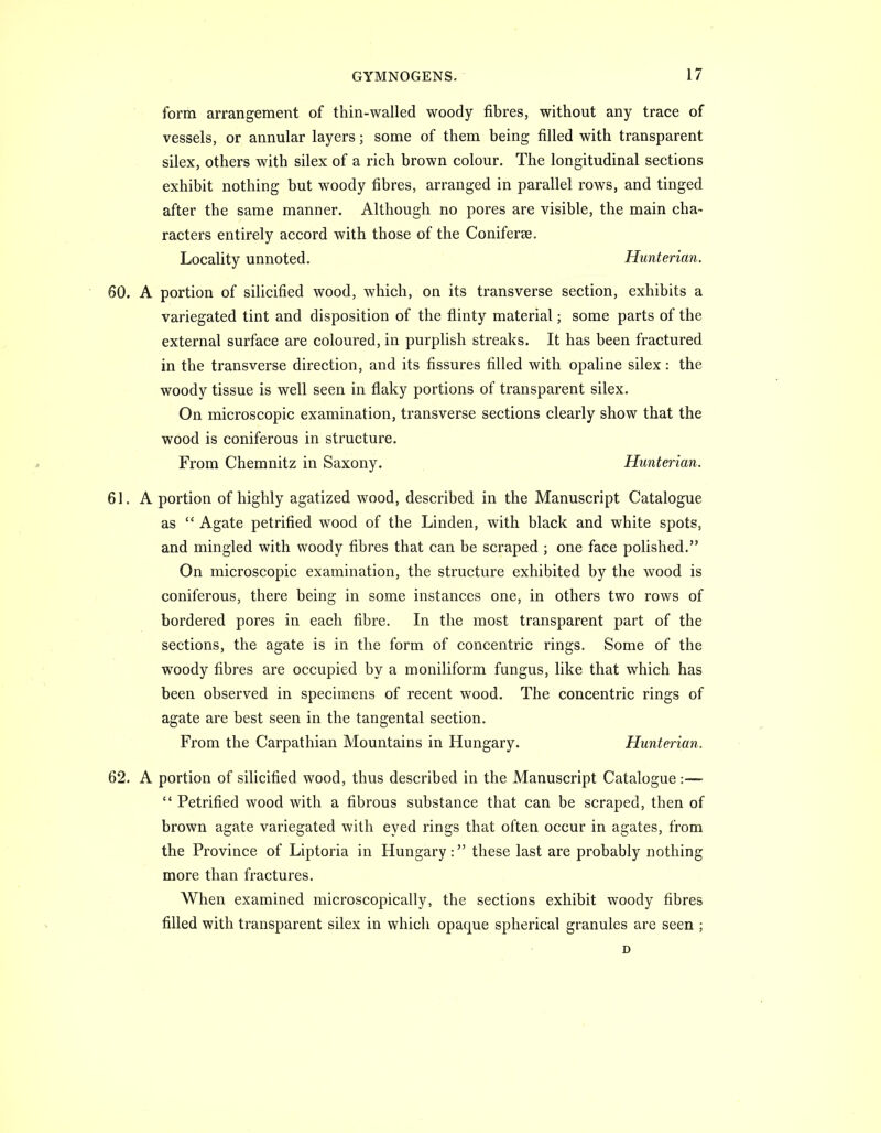 form arrangement of thin-walled woody tibres, without any trace of vessels, or annular layers; some of them being filled with transparent silex, others with silex of a rich brown colour. The longitudinal sections exhibit nothing but woody fibres, arranged in parallel rows, and tinged after the same manner. Although no pores are visible, the main cha- racters entirely accord with those of the Coniferse. Locality unnoted. Hunterian. 60. A portion of silicified wood, which, on its transverse section, exhibits a variegated tint and disposition of the flinty material; some parts of the external surface are coloured, in purplish streaks. It has been fractured in the transverse direction, and its fissures filled with opaline silex: the woody tissue is well seen in flaky portions of transparent silex. On microscopic examination, transverse sections clearly show that the wood is coniferous in structure. From Chemnitz in Saxony. Hunterian. 61. A portion of highly agatized wood, described in the Manuscript Catalogue as  Agate petrified wood of the Linden, with black and white spots, and mingled with woody fibres that can be scraped ; one face polished. On microscopic examination, the structure exhibited by the wood is coniferous, there being in some instances one, in others two rows of bordered pores in each fibre. In the most transparent part of the sections, the agate is in the form of concentric rings. Some of the woody fibres are occupied by a moniliform fungus, like that which has been observed in specimens of recent wood. The concentric rings of agate are best seen in the tangental section. From the Carpathian Mountains in Hungary. Hunterian. 62. A portion of silicified wood, thus described in the Manuscript Catalogue :—  Petrified wood with a fibrous substance that can be scraped, then of brown agate variegated with eyed rings that often occur in agates, from the Province of Liptoria in Hungary: these last are probably nothing more than fractures. When examined microscopically, the sections exhibit woody fibres filled with transparent silex in which opaque spherical granules are seen ; D