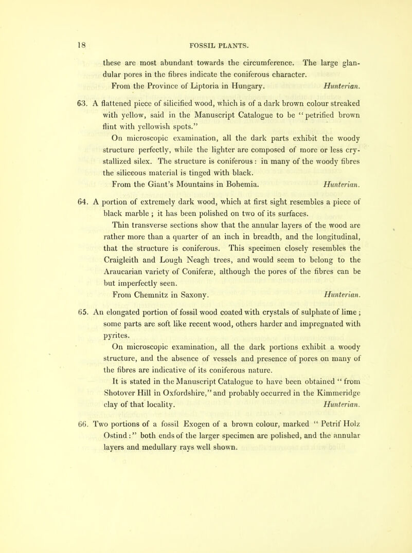 these are most abundant towards the circumference. The large glan- dular pores in the fibres indicate the coniferous character. From the Province of Liptoria in Hungary. Hunterian. 63. A flattened piece of silicified wood, which is of a dark brown colour streaked with yellow, said in the Manuscript Catalogue to be petrified brown flint with yellowish spots. On microscopic examination, all the dark parts exhibit the woody structure perfectly, while the lighter are composed of more or less cry- stallized silex. The structure is coniferous : in many of the woody fibres the siliceous material is tinged with black. From the Giant's Mountains in Bohemia. Hunterian. 64. A portion of extremely dark wood, which at first sight resembles a piece of black marble ; it has been polished on two of its surfaces. Thin transverse sections show that the annular layers of the wood are rather more than a quarter of an inch in breadth, and the longitudinal, that the structure is coniferous. This specimen closely resembles the Craigleith and Lough Neagh trees, and would seem to belong to the Araucarian variety of Coniferee, although the pores of the fibres can be but imperfectly seen. From Chemnitz in Saxony. Hunterian. 65. An elongated portion of fossil wood coated with crystals of sulphate of lime ; some parts are soft like recent wood, others harder and impregnated with pyrites. On microscopic examination, all the dark portions exhibit a woody structure, and the absence of vessels and presence of pores on many of the fibres are indicative of its coniferous nature. It is stated in the Manuscript Catalogue to have been obtained  from Shotover Hill in Oxfordshire, and probably occurred in the Kimmeridge clay of that locality. Hunterian. 66. Two portions of a fossil Exogen of a brown colour, marked  Petrif Holz Ostind : both ends of the larger specimen are polished, and the annular layers and medullary rays well shown.