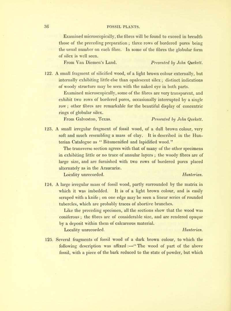 Examined microscopically, the fibres will be found to exceed in breadth those of the preceding preparation ; three rows of bordered pores being the usual number on each fibre. In some of the fibres the globular form of silex is well seen. From Van Diemen's Land. Presented by John Quekett. 122. A small fragment of silicified wood, of a Hght brown colour externally, but internally exhibiting little else than opalescent silex; distinct indications of woody structure may be seen with the naked eye in both parts. Examined microscopically, some of the fibres are very transparent, and exhibit two rows of bordered pores, occasionally interrupted by a single row; other fibres are remarkable for the beautiful display of concentric rings of globular silex. From Galveston, Texas. Presented by John Quekett. 123. A small irregular fragment of fossil wood, of a dull brown colour, very soft and much resembling a mass of clay. It is described in the Hun- terian Catalogue as  Bitumenified and lapidified wood. The transverse section agrees with that of many of the other specimens in exhibiting little or no trace of annular layers ; the woody fibres are of large size, and are furnished with two rows of bordered pores placed alternately as in the Araucariae. Locality unrecorded. Hunterian. 124. A large irregular mass of fossil wood, partly surrounded by the matrix in which it was imbedded. It is of a light brown colour, and is easily scraped with a knife ; on one edge may be seen a linear series of rounded tubercles, which are probably traces of abortive branches. Like the preceding specimen, all the sections show that the wood was coniferous ; the fibres are of considerable size, and are rendered opaque by a deposit within them of calcareous material. Locality unrecorded. Hunterian. 125. Several fragments of fossil wood of a dark brown colour, to which the following description was affixed:—The wood of part of the above fossil, with a piece of the bark reduced to the state of powder, but which