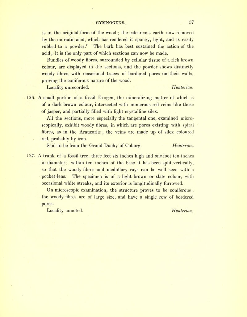 is in the original form of the wood; the calcareous earth now removed by the muriatic acid, which has rendered it spongy, light, and is easily rubbed to a powder. The bark has best sustained the action of the acid; it is the only part of which sections can now be made. Bundles of wood}'^ fibres, surrounded by cellular tissue of a rich brown colour, are displayed in the sections, and the powder shows distinctly woody fibres, with occasional traces of bordered pores on their walls, proving the coniferous nature of the wood. Locality unrecorded. Hunterian. 126. A small portion of a fossil Exogen, the mineralizing matter of which is of a dark brown colour, intersected with numerous red veins like those of jasper, and partially filled with light crystalline silex. All the sections, more especially the tangental one, examined micro- scopically, exhibit woody fibres, in which are pores existing with spiral fibres, as in the Araucarise ; the veins are made up of silex coloured red, probably by iron. Said to be from the Grand Duchy of Coburg. Hunterian. 127. A trunk of a fossil tree, three feet six inches high and one foot ten inches in diameter; within ten inches of the base it has been split vertically, so that the woody fibres and medullary rays can be well seen with a pocket-lens. The specimen is of a light brown or slate colour, with occasional white streaks, and its exterior is longitudinally furrowed. On microscopic examination, the structure proves to be coniferous ; the woody fibres are of large size, and have a single row of bordered pores. Locality unnoted. Hunterian.