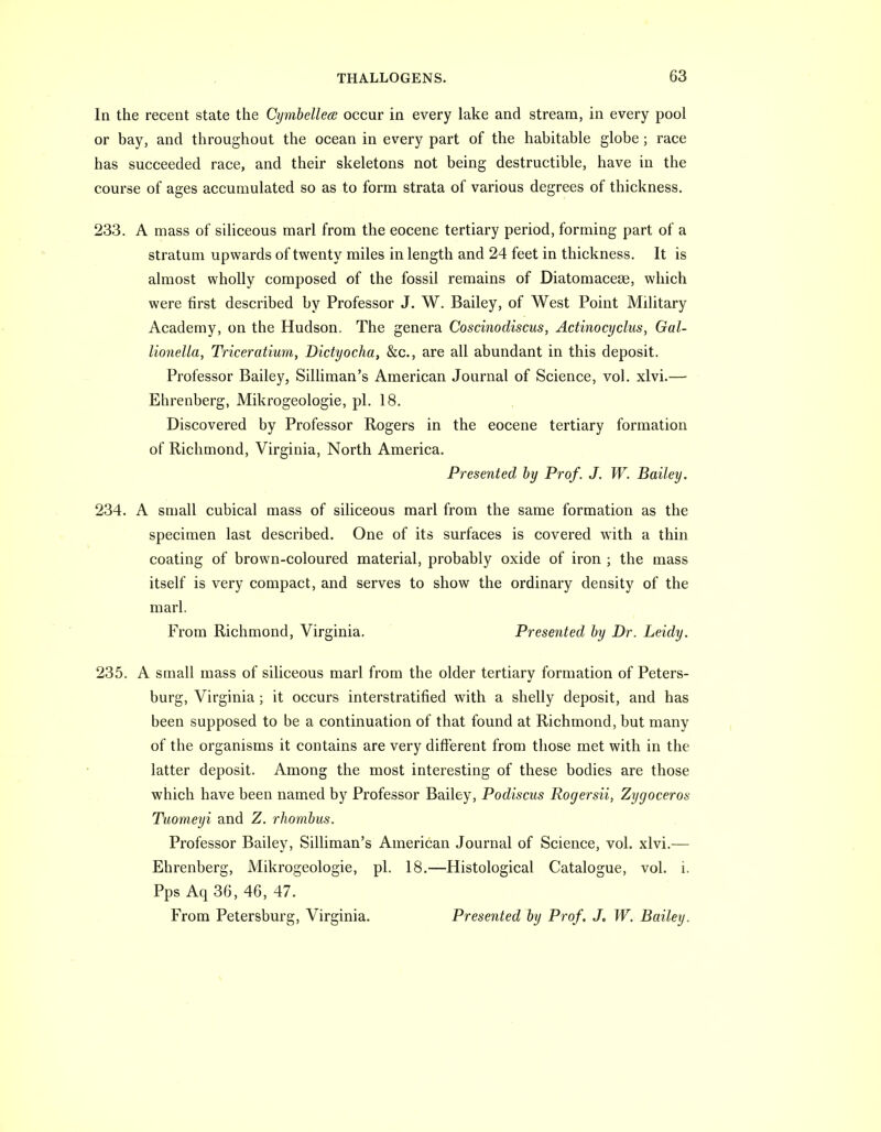 In the recent state the CijmbellecB occur in every lake and stream, in every pool or bay, and throughout the ocean in every part of the habitable globe ; race has succeeded race, and their skeletons not being destructible, have in the course of ages accumulated so as to form strata of various degrees of thickness. 233. A mass of siliceous marl from the eocene tertiary period, forming part of a stratum upwards of twenty miles in length and 24 feet in thickness. It is almost wholly composed of the fossil remains of Diatomacese, which were first described by Professor J. W. Bailey, of West Point Military Academy, on the Hudson. The genera Coscinodiscus, Actinocyclus, Gal- lionella, Triceratium, Didyocha, &c., are all abundant in this deposit. Professor Bailey, Silliman's American Journal of Science, vol. xlvi.— Ehrenberg, Mikrogeologie, pi. 18. Discovered by Professor Rogers in the eocene tertiary formation of Richmond, Virginia, North America. Presented by Prof. J. W. Bailey. 234. A small cubical mass of siliceous marl from the same formation as the specimen last described. One of its surfaces is covered with a thin coating of brown-coloured material, probably oxide of iron ; the mass itself is very compact, and serves to show the ordinary density of the marl. From Richmond, Virginia. Presented by Dr. Leidy. 235. A small mass of siliceous marl from the older tertiary formation of Peters- burg, Virginia ; it occurs interstratified with a shelly deposit, and has been supposed to be a continuation of that found at Richmond, but many of the organisms it contains are very different from those met with in the latter deposit. Among the most interesting of these bodies are those which have been named by Professor Bailey, Podiscus Rogersii, Zygoceros Tuomeyi and Z. rhombus. Professor Bailey, Silliman's American Journal of Science, vol. xlvi.— Ehrenberg, Mikrogeologie, pi. 18.—Histological Catalogue, vol. i. Pps Aq 36, 46, 47. From Petersburg, Virginia. Presented by Prof, J, W. Bailey.