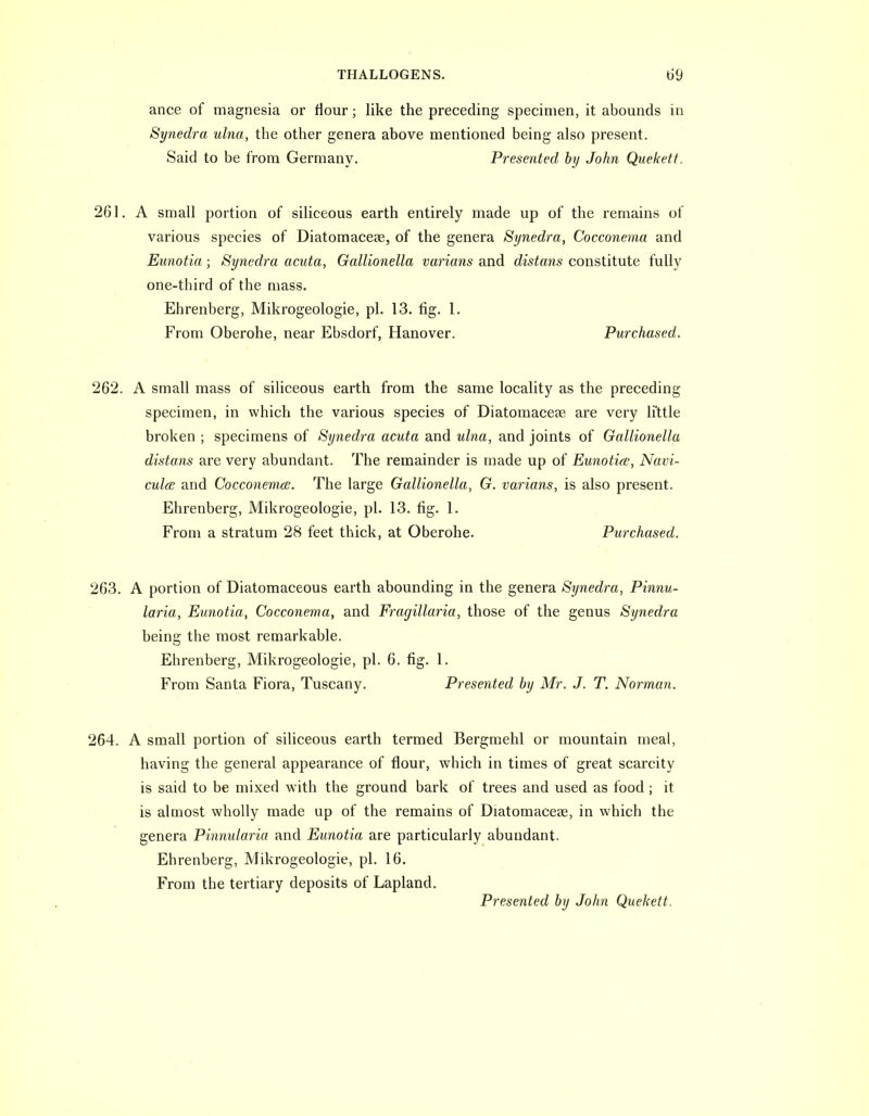 ance of magnesia or flour; like the preceding specimen, it abounds in Synedra ulna, the other genera above mentioned being also present. Said to be from Germany. Presented by John Quekett. 261. A small portion of siliceous earth entirely made up of the remains of various species of Diatomaceae, of the genera Synedra, Cocconema and Eunotia; Synedra acuta, Gallionella varians and distans constitute fully one-third of the mass. Ehrenberg, Mikrogeologie, pi. 13. fig. 1. From Oberohe, near Ebsdorf, Hanover. Purchased. 262. A small mass of siliceous earth from the same locality as the preceding specimen, in which the various species of Diatomacese are very li'ttle broken ; specimens of Synedra acuta and ulna, and joints of Gallionella distans are very abundant. The remainder is made up of Eunotia;, Navi- culcE and Cocconema;. The large Gallionella, G. varians, is also present. Ehrenberg, Mikrogeologie, pi. 13. fig. 1. From a stratum 28 feet thick, at Oberohe. Purchased. 263. A portion of Diatomaceous earth abounding in the genera Synedra, Pinnu- laria, Eunotia, Cocconema, and Fragillaria, those of the genus Synedra being the most remarkable. Ehrenberg, Mikrogeologie, pi. 6. fig. 1. From Santa Flora, Tuscany. Presented by Mr. J. T. Norman. 264. A small portion of siliceous earth termed Bergmehl or mountain meal, having the general appearance of flour, which in times of great scarcity is said to be mixed with the ground bark of trees and used as food ; it is almost wholly made up of the remains of Diatomacese, in which the genera Pinnularia and Eunotia are particularly abundant. Ehrenberg, Mikrogeologie, pi. 16. From the tertiary deposits of Lapland. Presented by John Quekett.