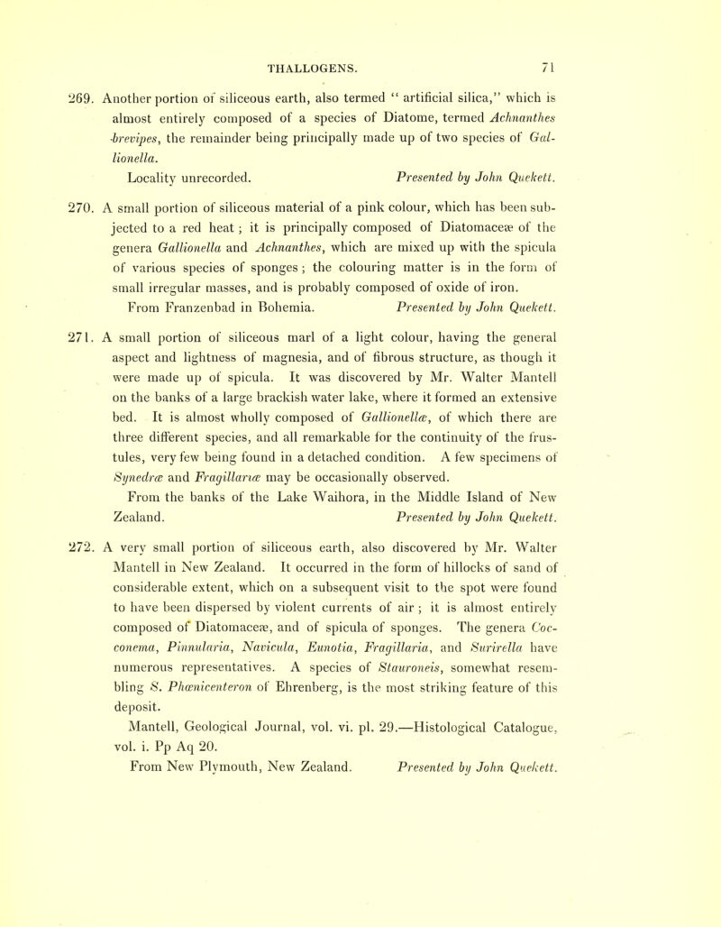 269. Another portion of siliceous earth, also termed  artificial silica, which is almost entirely composed of a species of Diatome, termed Achnanthes ■brevipes, the remainder being principally made up of two species of Gal- lionella. Locality unrecorded. Presented by John Quekett. 270. A small portion of siliceous material of a pink colour, which has been sub- jected to a red heat; it is principally composed of Diatomacese of the genera Gallionella and Achnanthes, which are mixed up with the spicula of various species of sponges ; the colouring matter is in the form of small irregular masses, and is probably composed of oxide of iron. From Franzenbad in Bohemia. Presented by John Quekett. 271. A small portion of siliceous marl of a light colour, having the general aspect and lightness of magnesia, and of fibrous structure, as though it were made up of spicula. It was discovered by Mr. Walter Mantell on the banks of a large brackish water lake, where it formed an extensive bed. It is almost wholly composed of Gallionella;, of which there are three different species, and all remarkable for the continuity of the frus- tules, very few being found in a detached condition. A few specimens of Synedra and Fragillar'ia may be occasionally observed. From the banks of the Lake Waihora, in the Middle Island of New Zealand. Presented by John Quekett. 272. A very small portion of siliceous earth, also discovered by Mr. Walter Mantell in New^ Zealand. It occurred in the form of hillocks of sand of considerable extent, which on a subsequent visit to the spot were found to have been dispersed by violent currents of air ; it is almost entirely composed of Diatomaceae, and of spicula of sponges. The genera Coc- conema, Pinnularia, Navicula, Eunotia, Fragillaria, and Surirella have numerous representatives. A species of Stauroneis, somewhat resem- bling 8. Phosnicenteron of Ehrenberg, is the most striking feature of this deposit. Mantell, Geological Journal, vol. vi. pL 29.—Histological Catalogue, vol. i. Pp Aq 20. From New Plymouth, New Zealand. Presented by John Quekett.