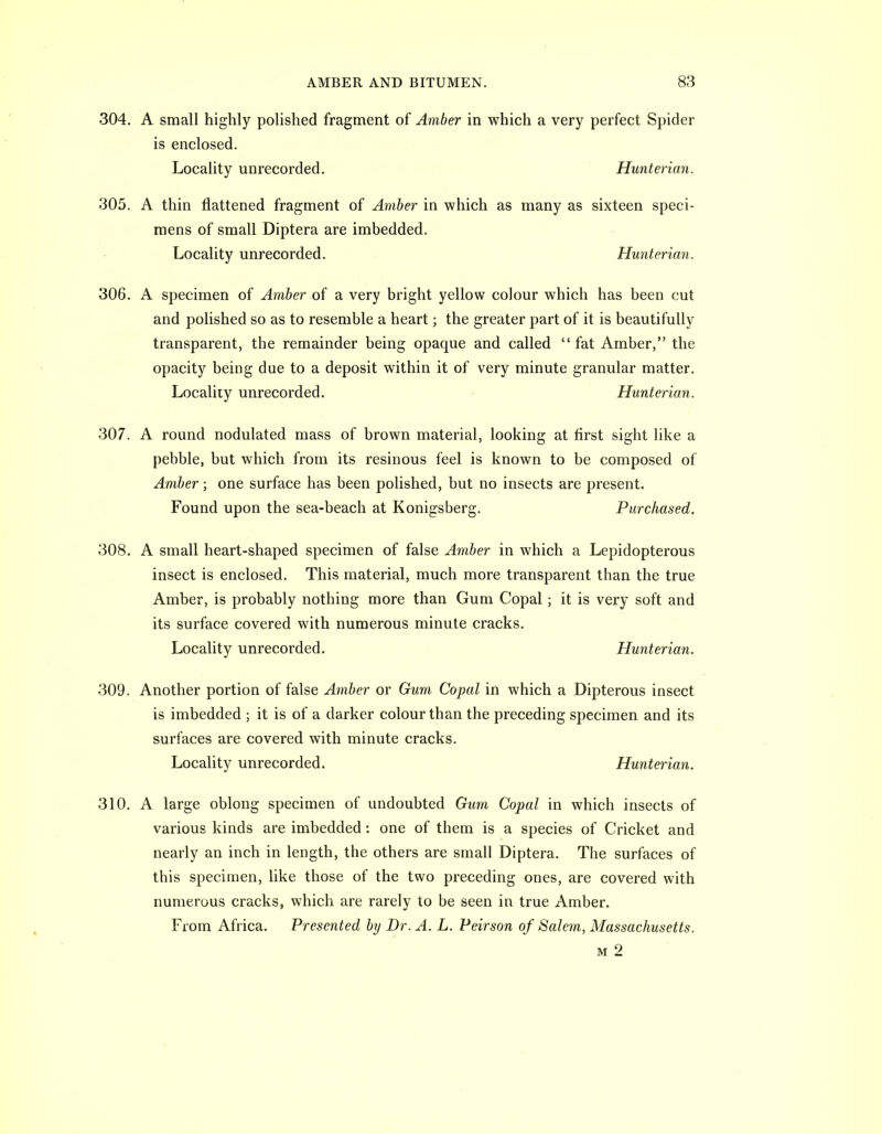 304. A small highly polished fragment of Amber in which a very perfect Spider is enclosed. Locality unrecorded. Hunterian. 305. A thin flattened fragment of Amber in which as many as sixteen speci- mens of small Diptera are imbedded. Locality unrecorded. Hunterian. 306. A specimen of Amber of a very bright yellow colour which has been cut and polished so as to resemble a heart; the greater part of it is beautifully transparent, the remainder being opaque and called fat Amber, the opacity being due to a deposit within it of very minute granular matter. Locality unrecorded. Hunterian. 307. A round nodulated mass of brown material, looking at first sight like a pebble, but which from its resinous feel is known to be composed of Amber; one surface has been polished, but no insects are present. Found upon the sea-beach at Konigsberg. Purchased. 308. A small heart-shaped specimen of false Amber in which a Lepidopterous insect is enclosed. This material, much more transparent than the true Amber, is probably nothing more than Gum Copal; it is very soft and its surface covered with numerous minute cracks. Locality unrecorded. Hunterian. 309. Another portion of false Amber or Gum Copal in which a Dipterous insect is imbedded ; it is of a darker colour than the preceding specimen and its surfaces are covered with minute cracks. Locality unrecorded. Hunterian. 310. A large oblong specimen of undoubted Gum Copal in which insects of various kinds are imbedded: one of them is a species of Cricket and nearly an inch in length, the others are small Diptera. The surfaces of this specimen, like those of the two preceding ones, are covered with numerous cracks, which are rarely to be seen in true Amber. From Africa. Presented by Dr. A. L. Peirson of Salem, Massachusetts. M 2