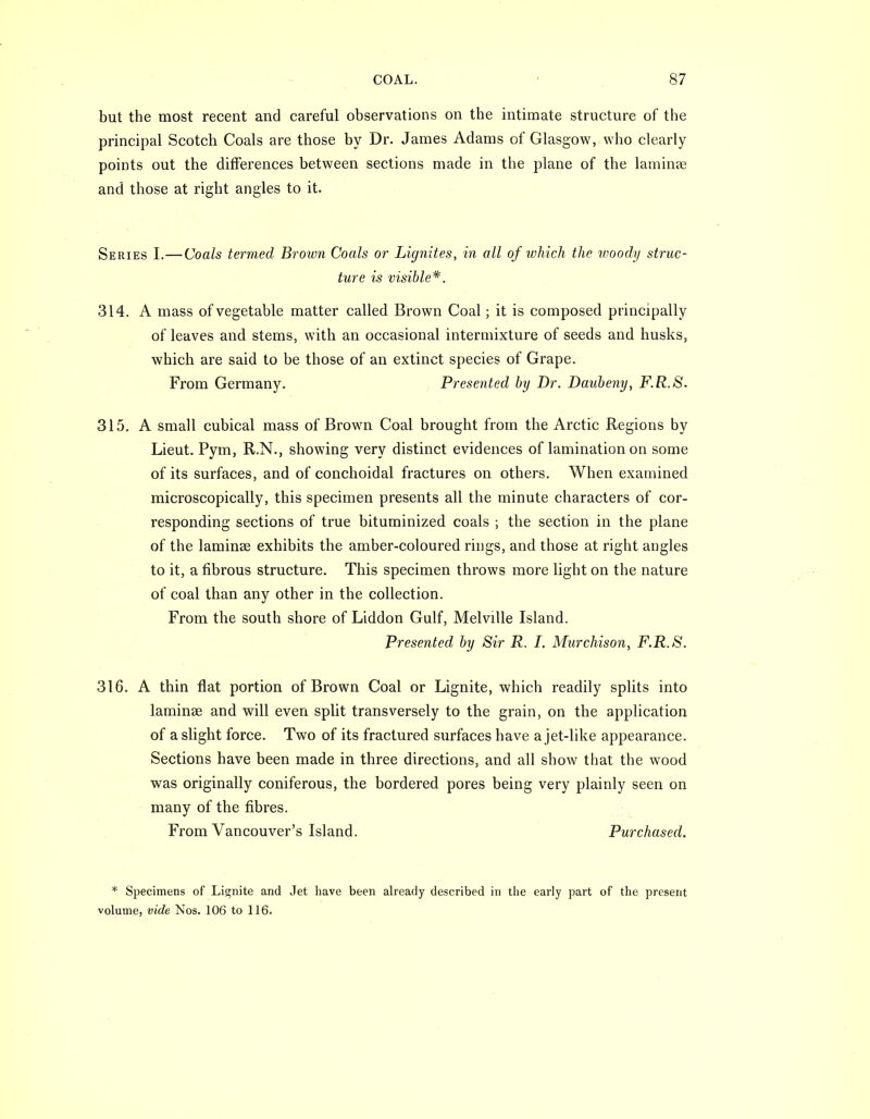 but the most recent and careful observations on the intimate structure of the principal Scotch Coals are those by Dr. James Adams of Glasgow, who clearly points out the differences between sections made in the plane of the laminse and those at right angles to it. Series I.—Coals termed Brown Coals or Lignites, in all of which the woody struc- ture is visible*. 314. A mass of vegetable matter called Brown Coal; it is composed principally of leaves and stems, with an occasional intermixture of seeds and husks, which are said to be those of an extinct species of Grape. From Germany. Presented by Dr. Daubeny, F.R.8. 315. A small cubical mass of Brown Coal brought from the Arctic Regions by Lieut. Pym, R.N., showing very distinct evidences of lamination on some of its surfaces, and of conchoidal fractures on others. When examined microscopically, this specimen presents all the minute characters of cor- responding sections of true bituminized coals ; the section in the plane of the laminse exhibits the amber-coloured rings, and those at right angles to it, a fibrous structure. This specimen throws more light on the nature of coal than any other in the collection. From the south shore of Liddon Gulf, Melville Island. Presented by Sir R. I. Murchison, F.R.S. 316. A thin flat portion of Brown Coal or Lignite, which readily splits into laminse and will even split transversely to the grain, on the application of a slight force. Two of its fractured surfaces have a jet-like appearance. Sections have been made in three directions, and all show that the wood was originally coniferous, the bordered pores being very plainly seen on many of the fibres. From Vancouver's Island. Purchased. * Specimens of Lignite and Jet Imve been already described in the early part of the present volume, vide Nos. 106 to 116.