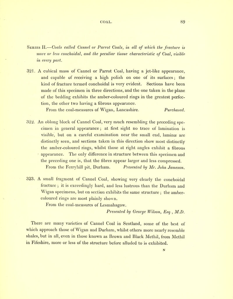 Series II.—Coals called Cannel or Parrot Coals, in all of which the fracture is more or less conchoidal, and the peculiar tissue characteristic of Coal, visible in every part. 321. A cubical mass of Cannel or Parrot Coal, having a jet-like appearance, and capable of receiving a high polish on one of its surfaces; the kind of fracture termed conchoidal is very evident. Sections have been made of this specimen in three directions, and the one taken in the plane of the bedding exhibits the amber-coloured rings in the greatest perfec- tion, the other two having a fibrous appearance. From the coal-measures of Wigan, Lancashire. Purchased. 322. An oblong block of Cannel Coal, very much resembling the preceding spe- cimen in general appearance ; at first sight no trace of lamination is visible, but on a careful examination near the small end, laminae are distinctly seen, and sections taken in this direction show most distinctly the amber-coloured rings, whilst those at right angles exhibit a fibrous - appearance. The only difference in structure between this specimen and the preceding one is, that the fibres appear larger and less compressed. From the Ferryhill pit, Durham. Presented by Mr. John Jameson. 323. A small fragment of Cannel Coal, showing very clearly the conchoidal fracture ; it is exceedingly hard, and less lustrous than the Durham and Wigan specimens, but on section exhibits the same structure ; the amber- coloured rings are most plainly shown. From the coal-measures of Lesmahagow. Presented by George Wilson, Esq., M.D. There are many varieties of Cannel Coal in Scotland, some of the best of which approach those of Wigan and Durham, whilst others more nearly resemble shales, but in all, even in those known as Brown and Black Methil, from Methil in Fifeshire, more or less of the structure before alluded to is exhibited. N