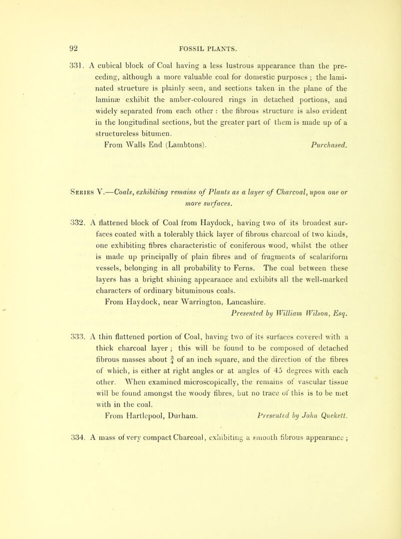 331. A cubical block of Coal having a less lustrous appearance than the pre- ceding, although a more valuable coal for domestic purposes ; the lami- nated structure is plainly seen, and sections taken in the plane of the laminse exhibit the amber-coloured rings in detached portions, and widely separated from each other : the fibrous structure is also evident in the longitudinal sections, but the greater part of tliem is made up of a structureless bitumen. From Walls End (Lambtons). Purchased. Series V.—Coals, exhibiting remains of Plants as a layer of Charcoal, upon one or more surfaces. 332. A flattened block of Coal from Haydock, having two of its broadest sur- faces coated with a tolerably thick layer of fibrous charcoal of two kinds, one exhibiting fibres characteristic of coniferous wood, whilst the other is made up principally of plain fibres and of fragments of scalariform vessels, belonging in all probability to Ferns. The coal between these layers has a bright shining appearance and exhibits all the well-marked characters of ordinary bituminous coals. From Haydock, near Warrington, Lancashire. Presented by William Wilson, Esq. 333. A thin flattened portion of Coal, having two of its surfaces covered with a thick charcoal layer ; this will be found to be composed of detached fibrous masses about f of an inch square, and the direction of the fibres of which, is either at right angles or at angles of 45 degrees with each other. When examined microscopically, the remains of vascular tissue will be found amongst the woody fibres, but no trace of this is to be met with in the coal. From Hartlepool, Duiham. Presented by John Quekett. 334. A mass of very compact Charcoal, exhibiting a snioulh fibrous appearance ;